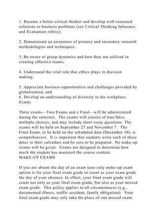 1. Become a better critical thinker and develop well-reasoned
solutions to business problems (see Critical Thinking Inference
and Evaluation rubric);
2. Demonstrate an awareness of primary and secondary research
methodologies and techniques;
3. Be aware of group dynamics and how they are utilized in
creating effective teams;
4. Understand the vital role that ethics plays in decision
making;
5. Appreciate business opportunities and challenges provided by
globalization; and
6. Develop an understanding of diversity in the workplace.
Exams
Three exams—Two Exams and a Final—will be administered
during the semester. The exams will consist of true/false,
multiple choices, and may include short essay questions. The
exams will be held on September 27 and November 7. The
Final Exam, to be held on the scheduled date (December 10), is
comprehensive. It is important that students write each of these
dates in their calendars and be sure to be prepared. No make-up
exams will be given. Exams are designed to determine how
much the student has mastered the course content.
MAKE-UP EXAMS
If you are absent the day of an exam your only make-up exam
option is for your final exam grade to count as your exam grade
the day of your absence. In effect, your final exam grade will
count not only as your final exam grade, but also as your missed
exam grade. This policy applies to all circumstances (e.g.,
documented illness, traffic accident, family obligation). Your
final exam grade may only take the place of one missed exam.
 
