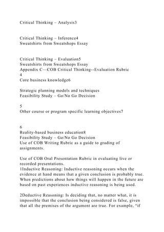 Critical Thinking – Analysis3
Critical Thinking – Inference4
Sweatshirts from Sweatshops Essay
Critical Thinking – Evaluation5
Sweatshirts from Sweatshops Essay
Appendix C—COB Critical Thinking--Evaluation Rubric
4
Core business knowledge6
Strategic planning models and techniques
Feasibility Study – Go/No Go Decision
5
Other course or program specific learning objectives7
6
Reality-based business education8
Feasibility Study – Go/No Go Decision
Use of COB Writing Rubric as a guide to grading of
assignments.
Use of COB Oral Presentation Rubric in evaluating live or
recorded presentations.
1Inductive Reasoning: Inductive reasoning occurs when the
evidence at hand means that a given conclusion is probably true.
When predictions about how things will happen in the future are
based on past experiences inductive reasoning is being used.
2Deductive Reasoning: Is deciding that, no matter what, it is
impossible that the conclusion being considered is false, given
that all the premises of the argument are true. For example, “if
 