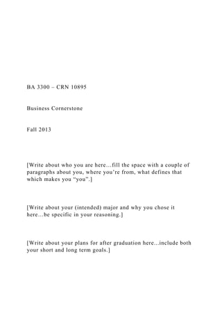 BA 3300 – CRN 10895
Business Cornerstone
Fall 2013
[Write about who you are here…fill the space with a couple of
paragraphs about you, where you’re from, what defines that
which makes you “you”.]
[Write about your (intended) major and why you chose it
here…be specific in your reasoning.]
[Write about your plans for after graduation here...include both
your short and long term goals.]
 