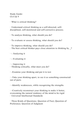 Study Guide:
Ch 8 & 9
· What is critical thinking?
· Understand critical thinking as a self-directed, self-
disciplined, self-monitored and self-corrective process.
· To analyze thinking, what should you do?
· To evaluate or assess thinking, what should you do?
· To improve thinking, what should you do?
· The best critical thinker pays close attention to thinking by _?
· - Analyzing it
· - Evaluating it
· - Improving it
· Thinking critically, what must you do?
· -Examine your thinking and put it to test
· -Take your thinking apart, to see it as something constructed
out of parts
· -Identify weaknesses, while recognizing the strengths
· -Creatively reconstruct your thinking to make it better,
overcoming the natural tendency of the mind to be rigid
· Universal Intellectual Standards
· Three Kinds of Questions: Question of Fact; Question of
Preference; Question of Judgment
 