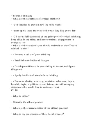 · Socratic Thinking
· What are the attributes of critical thinkers?
· -Use theories to explain how the mind works
· -Then apply those theories to the way they live every day
· -CT have: Self-command of the principles of critical thinking;
keep alive in the mind; and have continual engagement in
everyday life
· What are the standards you should maintain as an effective
critical thinker?
· - Become a critic of your thinking
· - Establish new habits of thought
· - Develop confidence in your ability to reason and figure
things out
· - Apply intellectual standards to thinking
· - Focus on clarity, accuracy, precision, relevance, depth,
breadth, logic, significance, and fairness (avoid sweeping
statements that could lead to serious errors)
Ch 10
· What is ethics?
· Describe the ethical process
· What are the characteristics of the ethical process?
· What is the progression of the ethical process?
 