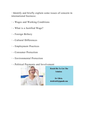 · Identify and briefly explain some issues of concern in
international business:
· - Wages and Working Conditions
· - What is a Justified Wage?
· - Foreign Bribery
· - Cultural Differences
· - Employment Practices
· - Consumer Protection
· - Environmental Protection
· - Political Payments and Involvement
 