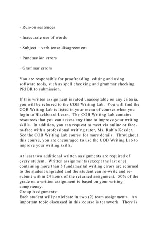 · Run-on sentences
· Inaccurate use of words
· Subject – verb tense disagreement
· Punctuation errors
· Grammar errors
You are responsible for proofreading, editing and using
software tools, such as spell checking and grammar checking
PRIOR to submission.
If this written assignment is rated unacceptable on any criteria,
you will be referred to the COB Writing Lab. You will find the
COB Writing Lab is listed in your menu of courses when you
login to Blackboard Learn. The COB Writing Lab contains
resources that you can access any time to improve your writing
skills. In addition, you can request to meet via online or face-
to-face with a professional writing tutor, Ms. Robin Kessler.
See the COB Writing Lab course for more details. Throughout
this course, you are encouraged to use the COB Writing Lab to
improve your writing skills.
At least two additional written assignments are required of
every student. Written assignments (except the last one)
containing more than 5 fundamental writing errors are returned
to the student ungraded and the student can re-write and re-
submit within 24 hours of the returned assignment. 50% of the
grade on a written assignment is based on your writing
competency.
Group Assignments:
Each student will participate in two (2) team assignments. An
important topic discussed in this course is teamwork. There is
 