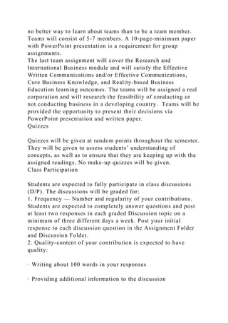 no better way to learn about teams than to be a team member.
Teams will consist of 5-7 members. A 10-page-minimum paper
with PowerPoint presentation is a requirement for group
assignments.
The last team assignment will cover the Research and
International Business module and will satisfy the Effective
Written Communications and/or Effective Communications,
Core Business Knowledge, and Reality-based Business
Education learning outcomes. The teams will be assigned a real
corporation and will research the feasibility of conducting or
not conducting business in a developing country. Teams will be
provided the opportunity to present their decisions via
PowerPoint presentation and written paper.
Quizzes
Quizzes will be given at random points throughout the semester.
They will be given to assess students’ understanding of
concepts, as well as to ensure that they are keeping up with the
assigned readings. No make-up quizzes will be given.
Class Participation
Students are expected to fully participate in class discussions
(D/P). The discussions will be graded for:
1. Frequency — Number and regularity of your contributions.
Students are expected to completely answer questions and post
at least two responses in each graded Discussion topic on a
minimum of three different days a week. Post your initial
response to each discussion question in the Assignment Folder
and Discussion Folder.
2. Quality-content of your contribution is expected to have
quality:
· Writing about 100 words in your responses
· Providing additional information to the discussion
 