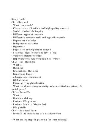 Study Guide:
Ch 1- Research
· What is research?
· Characteristics/Attributes of high-quality research
· Model of scientific inquiry
· Different types of research
· Difference between basic and applied research
· Dependent Variables
· Independent Variables
· Hypothesis
· Population and population sample
· Statistical significance and level of sig.
· Value of literature review
· Importance of source citation & reference
Ch 2 – Int’l Business
· What is:
· Business
· International Business
· Import and Export
· e-business (e-commerce)
· Globalization
· Forces driving globalization
· What is culture, ethnocentricity, values, attitudes, customs, &
social group?
Ch 3 – Team DM
· What is:
· Decision Making
· Rational DM process
· Rational Model of Group DM
· DM pitfalls
Ch 4 – Balanced Team
· Identify the importance of a balanced team
· What are the steps in planning for team balance?
 