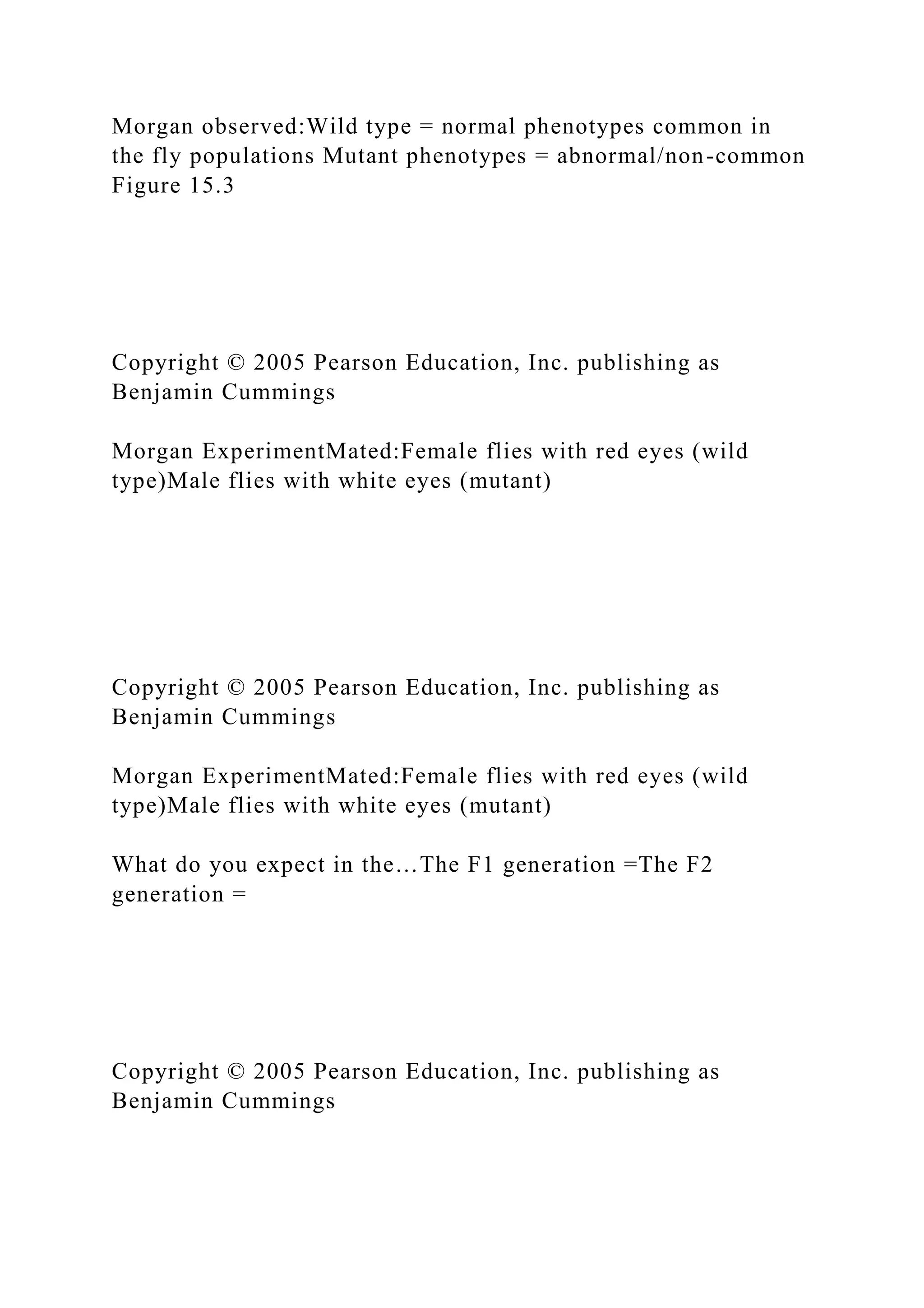 Morgan observed:Wild type = normal phenotypes common in
the fly populations Mutant phenotypes = abnormal/non-common
Figure 15.3
Copyright © 2005 Pearson Education, Inc. publishing as
Benjamin Cummings
Morgan ExperimentMated:Female flies with red eyes (wild
type)Male flies with white eyes (mutant)
Copyright © 2005 Pearson Education, Inc. publishing as
Benjamin Cummings
Morgan ExperimentMated:Female flies with red eyes (wild
type)Male flies with white eyes (mutant)
What do you expect in the…The F1 generation =The F2
generation =
Copyright © 2005 Pearson Education, Inc. publishing as
Benjamin Cummings
 