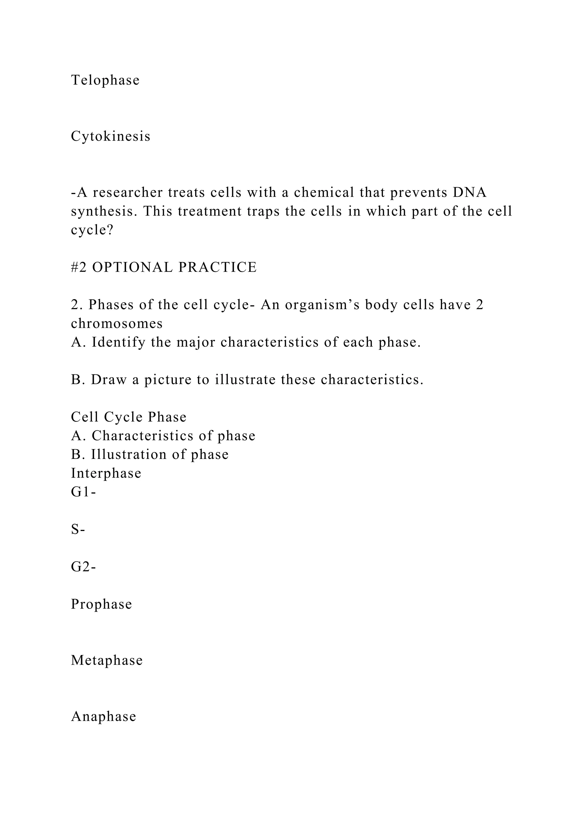 Telophase
Cytokinesis
-A researcher treats cells with a chemical that prevents DNA
synthesis. This treatment traps the cells in which part of the cell
cycle?
#2 OPTIONAL PRACTICE
2. Phases of the cell cycle- An organism’s body cells have 2
chromosomes
A. Identify the major characteristics of each phase.
B. Draw a picture to illustrate these characteristics.
Cell Cycle Phase
A. Characteristics of phase
B. Illustration of phase
Interphase
G1-
S-
G2-
Prophase
Metaphase
Anaphase
 