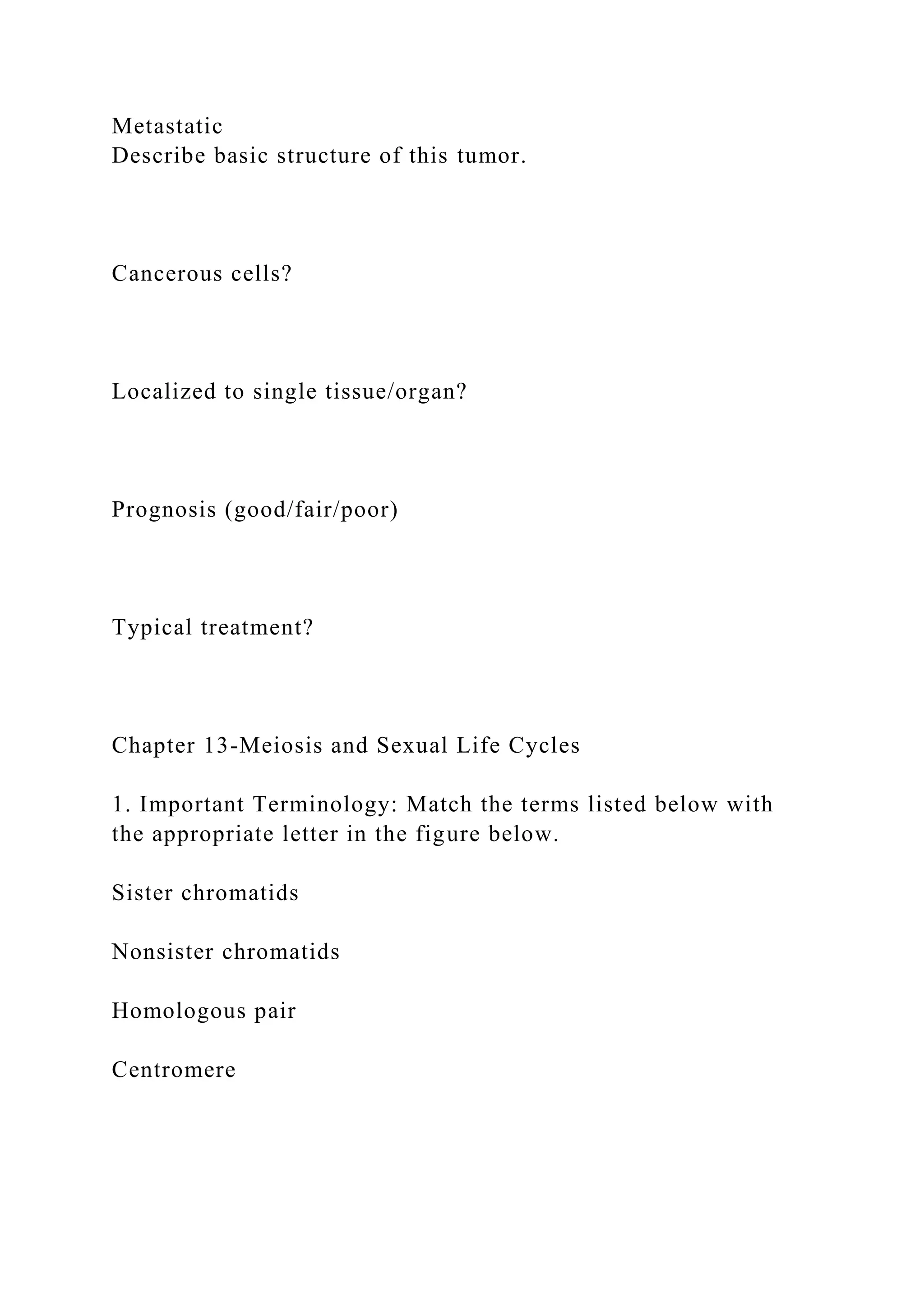 Metastatic
Describe basic structure of this tumor.
Cancerous cells?
Localized to single tissue/organ?
Prognosis (good/fair/poor)
Typical treatment?
Chapter 13-Meiosis and Sexual Life Cycles
1. Important Terminology: Match the terms listed below with
the appropriate letter in the figure below.
Sister chromatids
Nonsister chromatids
Homologous pair
Centromere
 