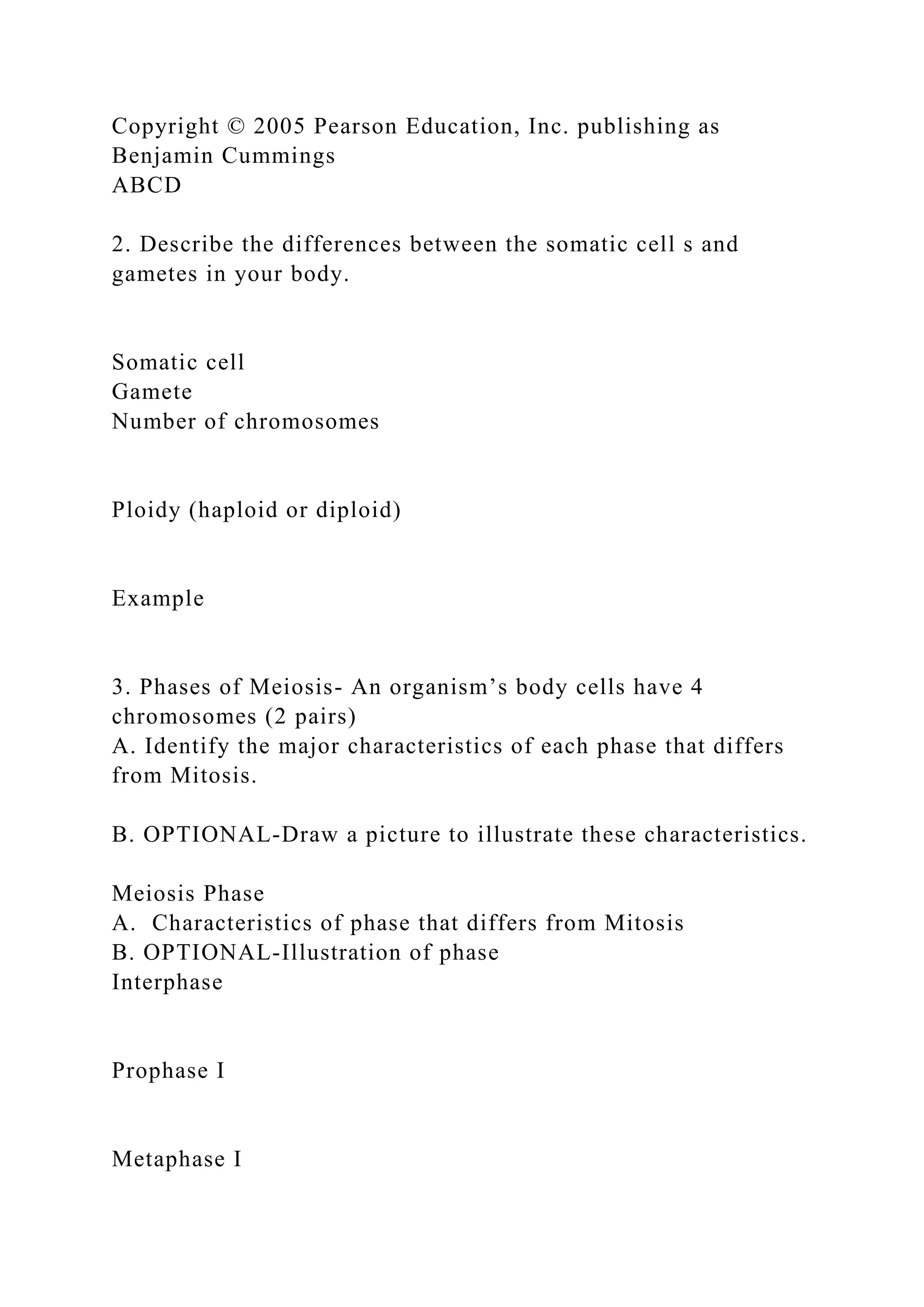 Copyright © 2005 Pearson Education, Inc. publishing as
Benjamin Cummings
ABCD
2. Describe the differences between the somatic cell s and
gametes in your body.
Somatic cell
Gamete
Number of chromosomes
Ploidy (haploid or diploid)
Example
3. Phases of Meiosis- An organism’s body cells have 4
chromosomes (2 pairs)
A. Identify the major characteristics of each phase that differs
from Mitosis.
B. OPTIONAL-Draw a picture to illustrate these characteristics.
Meiosis Phase
A. Characteristics of phase that differs from Mitosis
B. OPTIONAL-Illustration of phase
Interphase
Prophase I
Metaphase I
 