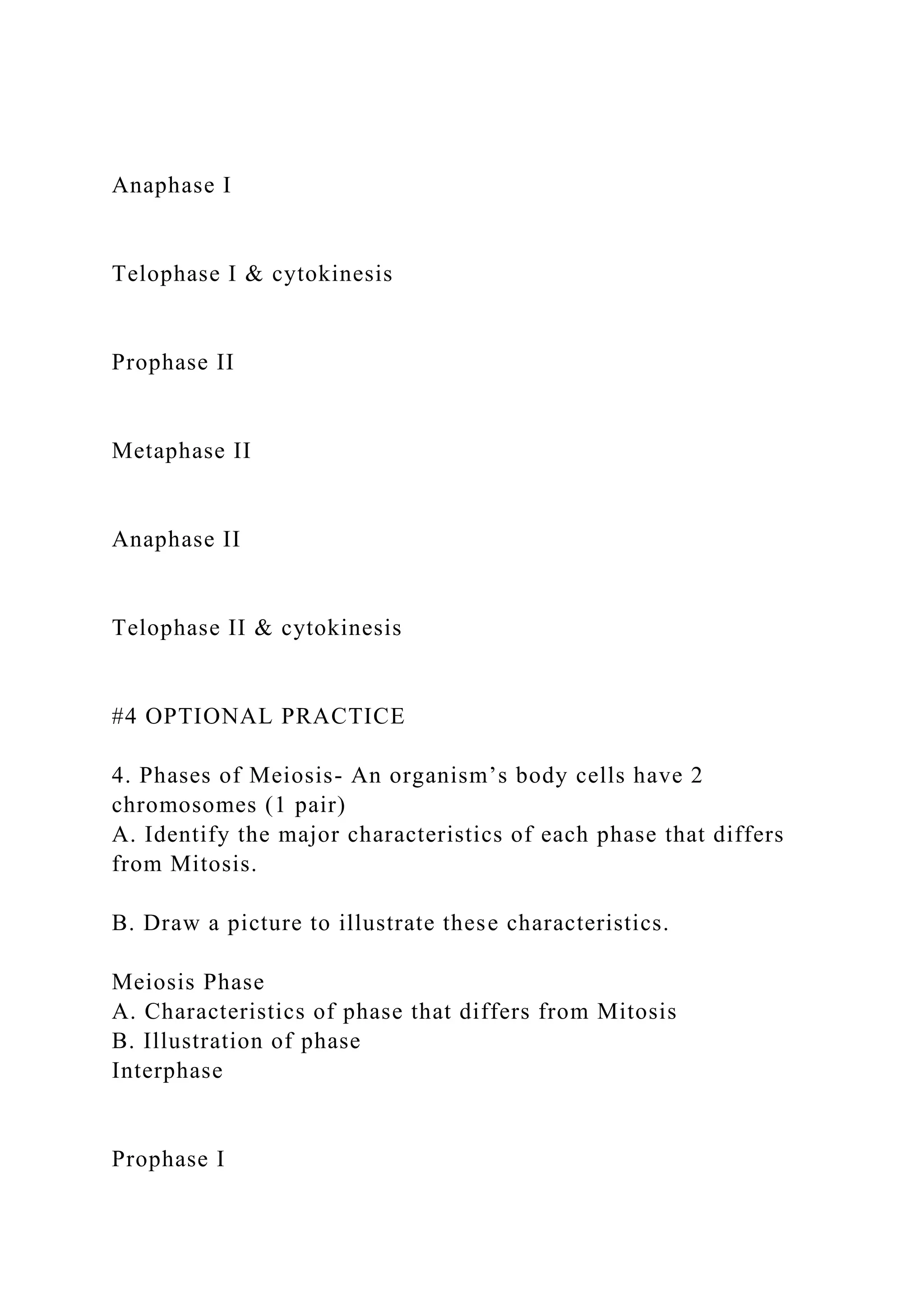 Anaphase I
Telophase I & cytokinesis
Prophase II
Metaphase II
Anaphase II
Telophase II & cytokinesis
#4 OPTIONAL PRACTICE
4. Phases of Meiosis- An organism’s body cells have 2
chromosomes (1 pair)
A. Identify the major characteristics of each phase that differs
from Mitosis.
B. Draw a picture to illustrate these characteristics.
Meiosis Phase
A. Characteristics of phase that differs from Mitosis
B. Illustration of phase
Interphase
Prophase I
 