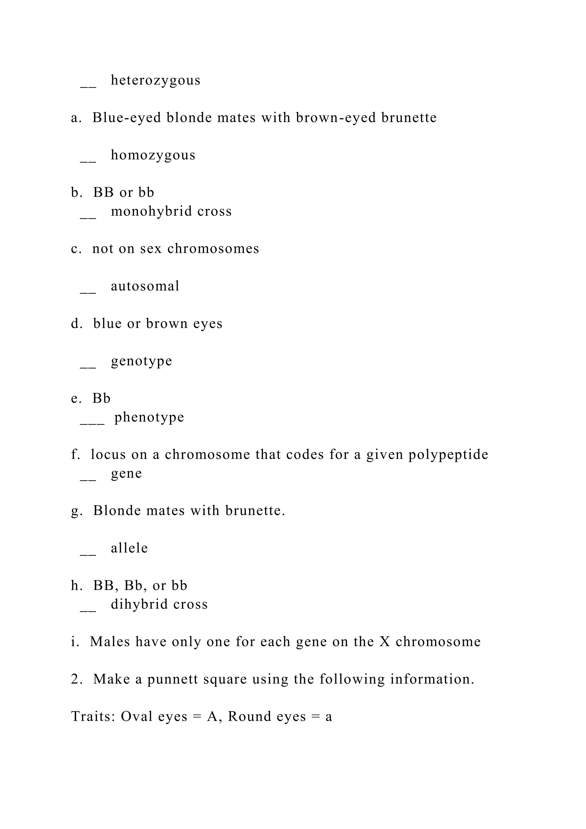 __ heterozygous
a. Blue-eyed blonde mates with brown-eyed brunette
__ homozygous
b. BB or bb
__ monohybrid cross
c. not on sex chromosomes
__ autosomal
d. blue or brown eyes
__ genotype
e. Bb
___ phenotype
f. locus on a chromosome that codes for a given polypeptide
__ gene
g. Blonde mates with brunette.
__ allele
h. BB, Bb, or bb
__ dihybrid cross
i. Males have only one for each gene on the X chromosome
2. Make a punnett square using the following information.
Traits: Oval eyes = A, Round eyes = a
 