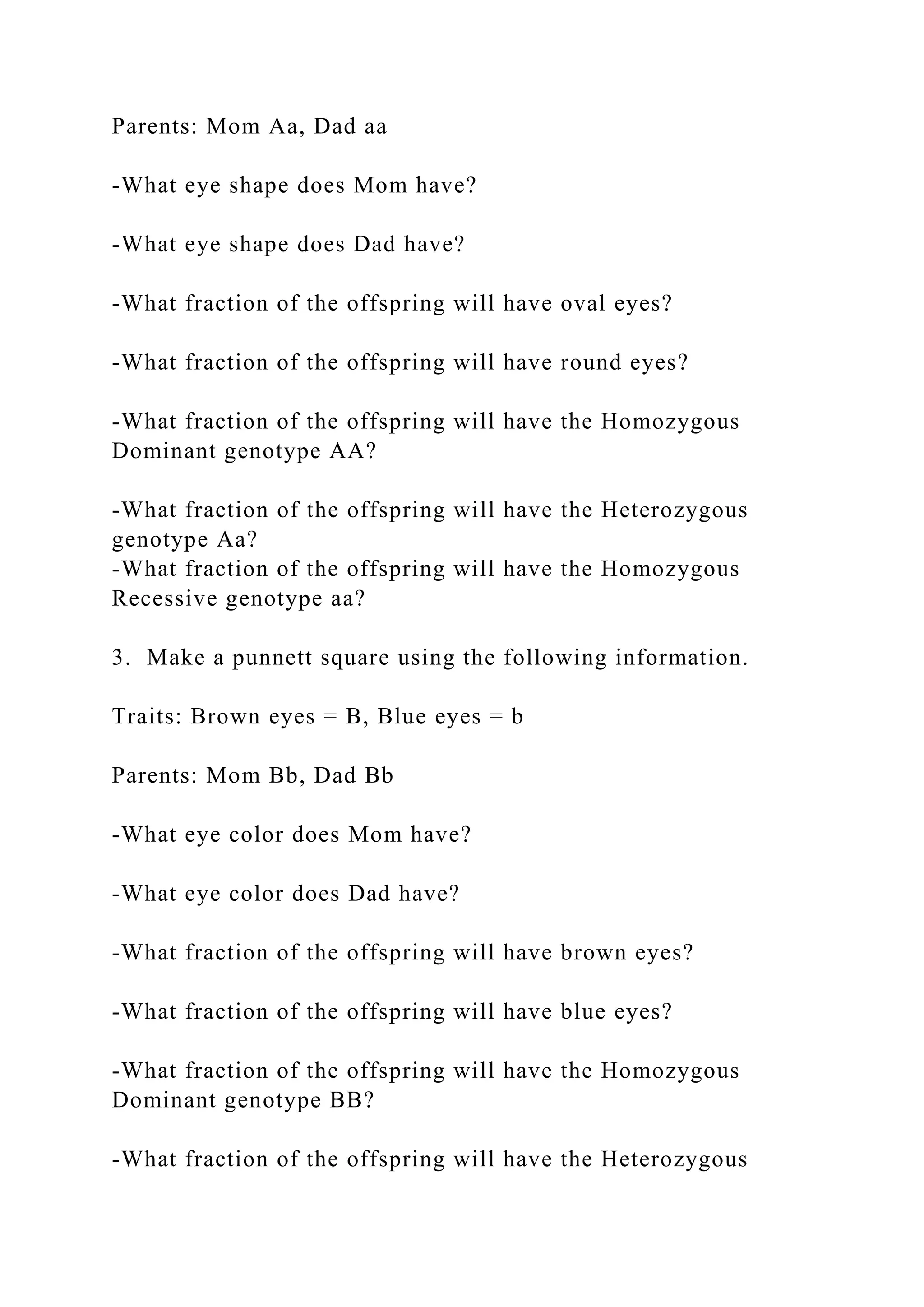 Parents: Mom Aa, Dad aa
-What eye shape does Mom have?
-What eye shape does Dad have?
-What fraction of the offspring will have oval eyes?
-What fraction of the offspring will have round eyes?
-What fraction of the offspring will have the Homozygous
Dominant genotype AA?
-What fraction of the offspring will have the Heterozygous
genotype Aa?
-What fraction of the offspring will have the Homozygous
Recessive genotype aa?
3. Make a punnett square using the following information.
Traits: Brown eyes = B, Blue eyes = b
Parents: Mom Bb, Dad Bb
-What eye color does Mom have?
-What eye color does Dad have?
-What fraction of the offspring will have brown eyes?
-What fraction of the offspring will have blue eyes?
-What fraction of the offspring will have the Homozygous
Dominant genotype BB?
-What fraction of the offspring will have the Heterozygous
 