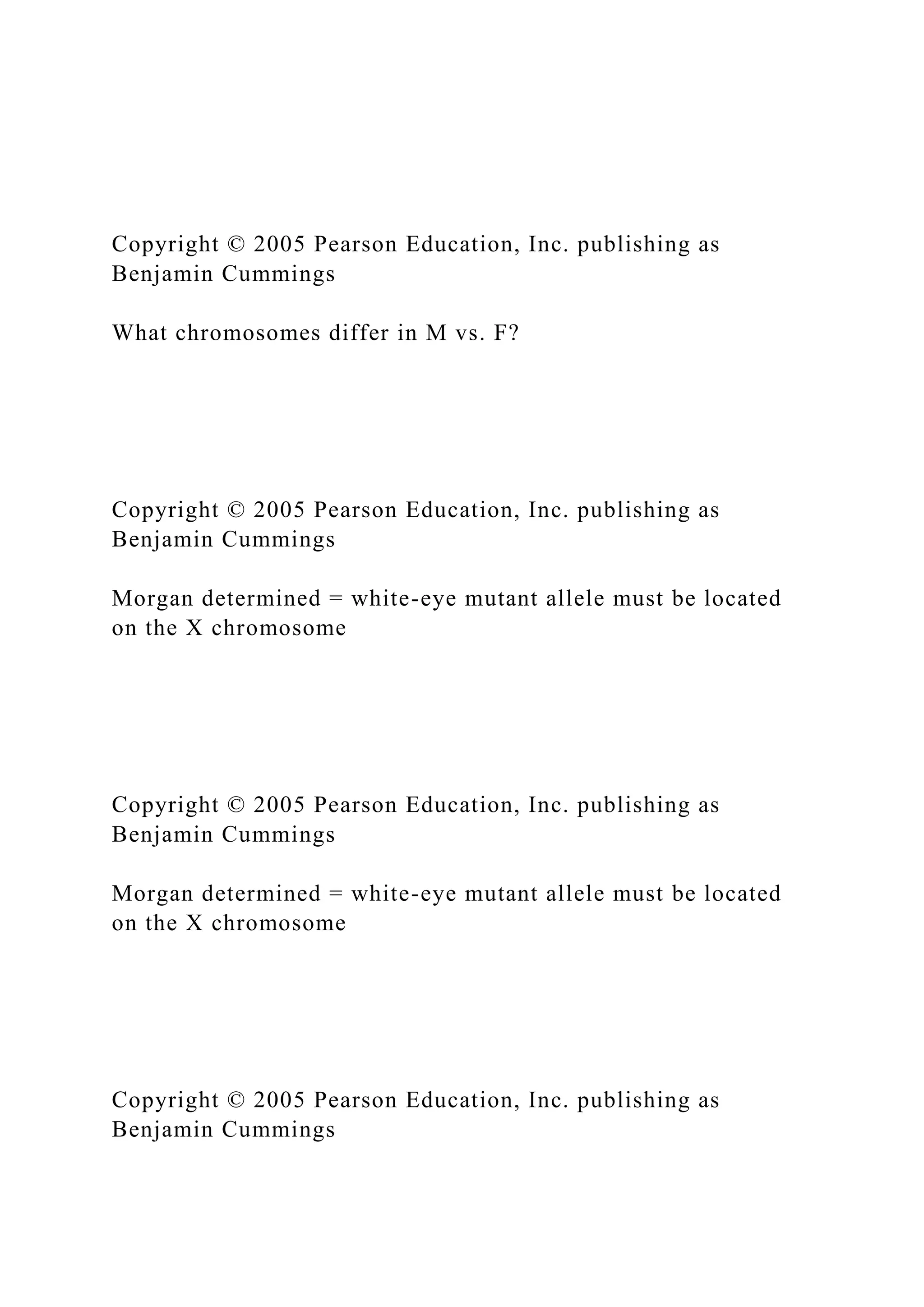 Copyright © 2005 Pearson Education, Inc. publishing as
Benjamin Cummings
What chromosomes differ in M vs. F?
Copyright © 2005 Pearson Education, Inc. publishing as
Benjamin Cummings
Morgan determined = white-eye mutant allele must be located
on the X chromosome
Copyright © 2005 Pearson Education, Inc. publishing as
Benjamin Cummings
Morgan determined = white-eye mutant allele must be located
on the X chromosome
Copyright © 2005 Pearson Education, Inc. publishing as
Benjamin Cummings
 