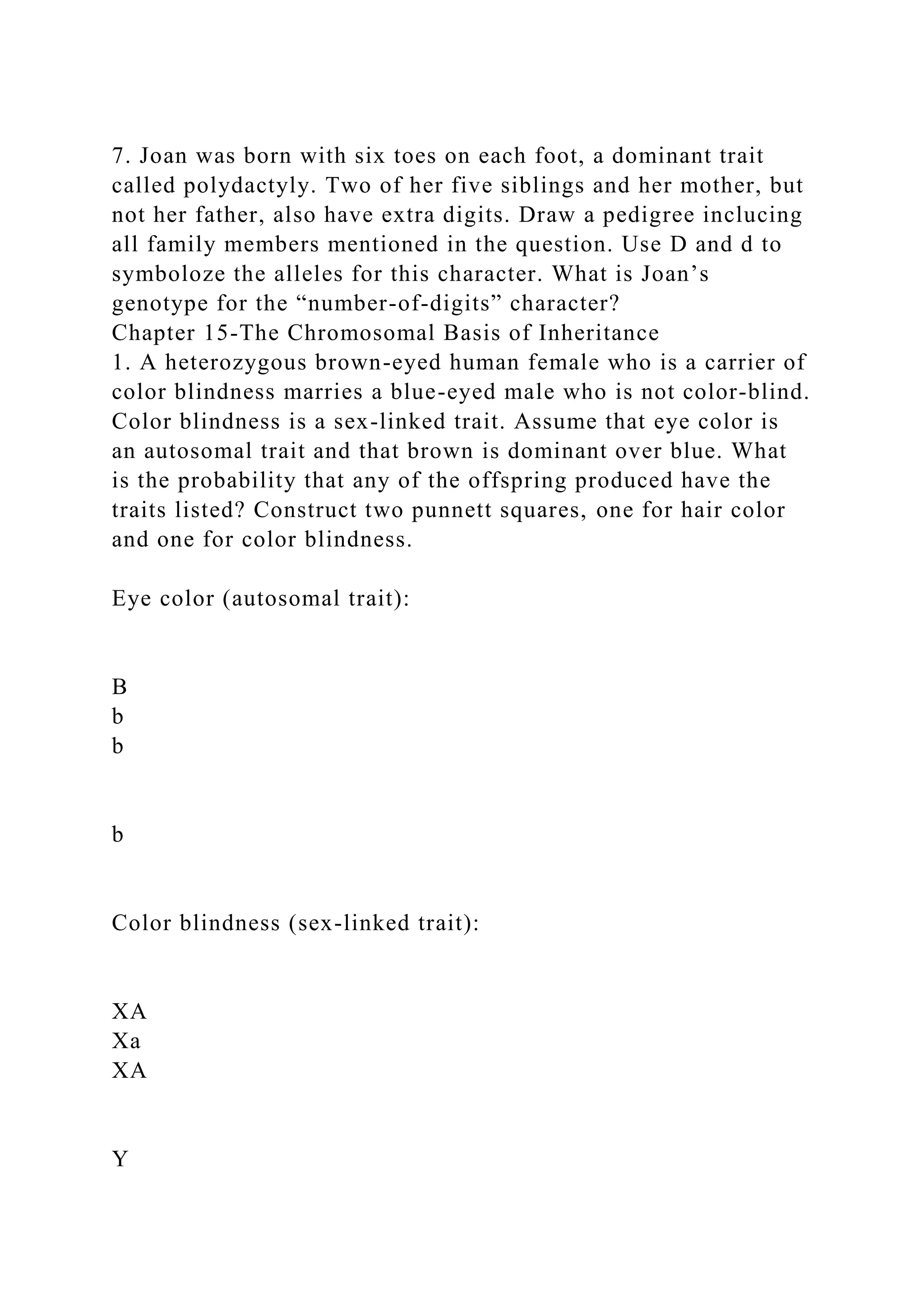 7. Joan was born with six toes on each foot, a dominant trait
called polydactyly. Two of her five siblings and her mother, but
not her father, also have extra digits. Draw a pedigree inclucing
all family members mentioned in the question. Use D and d to
symboloze the alleles for this character. What is Joan’s
genotype for the “number-of-digits” character?
Chapter 15-The Chromosomal Basis of Inheritance
1. A heterozygous brown-eyed human female who is a carrier of
color blindness marries a blue-eyed male who is not color-blind.
Color blindness is a sex-linked trait. Assume that eye color is
an autosomal trait and that brown is dominant over blue. What
is the probability that any of the offspring produced have the
traits listed? Construct two punnett squares, one for hair color
and one for color blindness.
Eye color (autosomal trait):
B
b
b
b
Color blindness (sex-linked trait):
XA
Xa
XA
Y
 