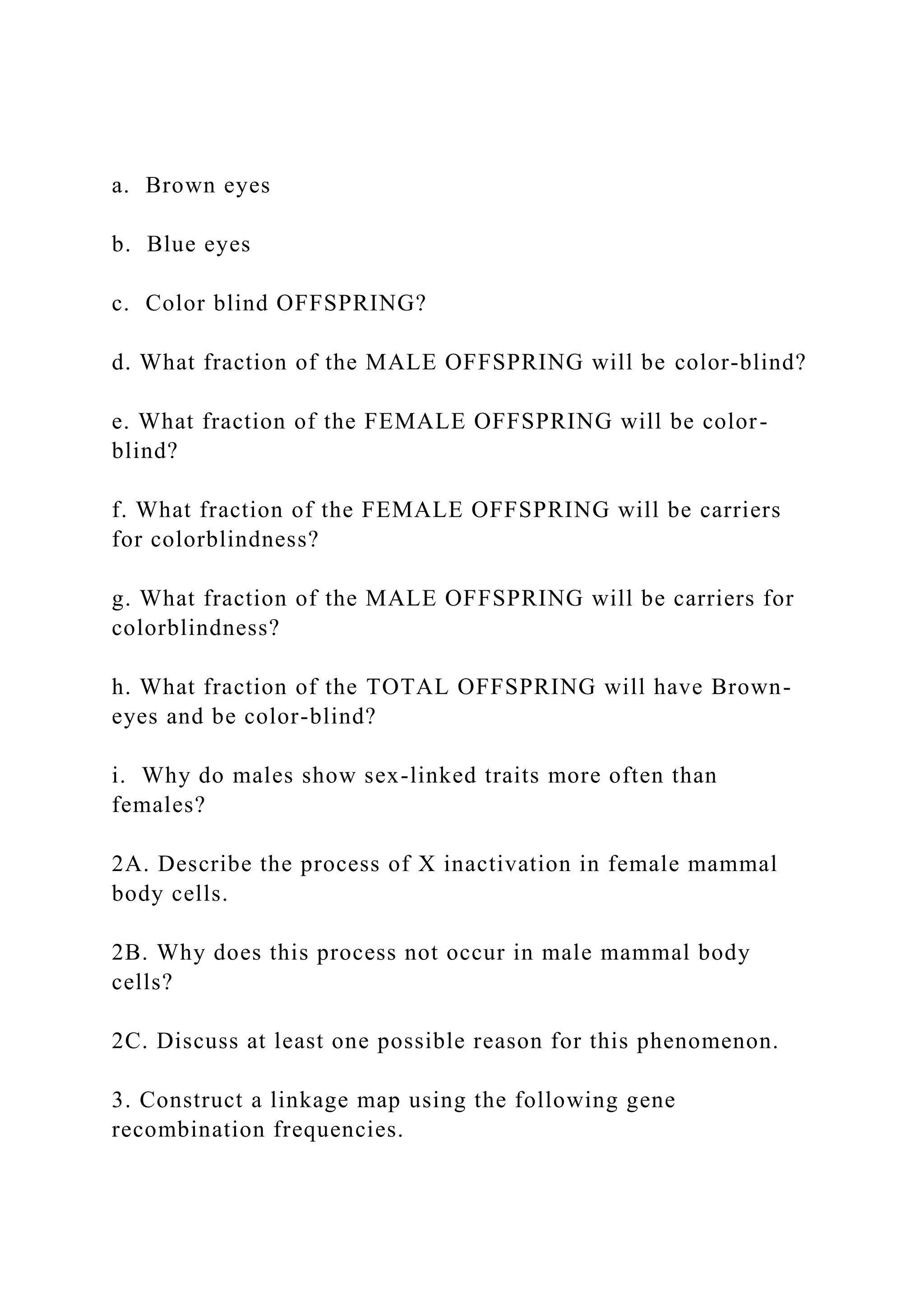 a. Brown eyes
b. Blue eyes
c. Color blind OFFSPRING?
d. What fraction of the MALE OFFSPRING will be color-blind?
e. What fraction of the FEMALE OFFSPRING will be color-
blind?
f. What fraction of the FEMALE OFFSPRING will be carriers
for colorblindness?
g. What fraction of the MALE OFFSPRING will be carriers for
colorblindness?
h. What fraction of the TOTAL OFFSPRING will have Brown-
eyes and be color-blind?
i. Why do males show sex-linked traits more often than
females?
2A. Describe the process of X inactivation in female mammal
body cells.
2B. Why does this process not occur in male mammal body
cells?
2C. Discuss at least one possible reason for this phenomenon.
3. Construct a linkage map using the following gene
recombination frequencies.
 