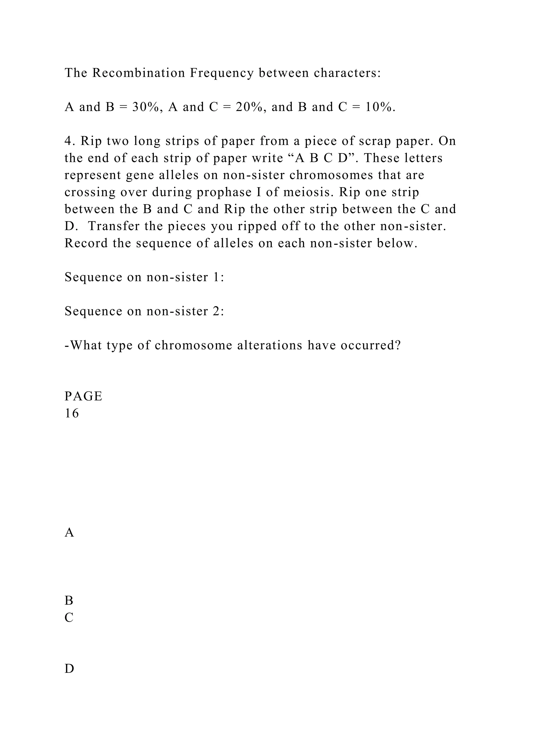 The Recombination Frequency between characters:
A and B = 30%, A and C = 20%, and B and C = 10%.
4. Rip two long strips of paper from a piece of scrap paper. On
the end of each strip of paper write “A B C D”. These letters
represent gene alleles on non-sister chromosomes that are
crossing over during prophase I of meiosis. Rip one strip
between the B and C and Rip the other strip between the C and
D. Transfer the pieces you ripped off to the other non-sister.
Record the sequence of alleles on each non-sister below.
Sequence on non-sister 1:
Sequence on non-sister 2:
-What type of chromosome alterations have occurred?
PAGE
16
A
B
C
D
 
