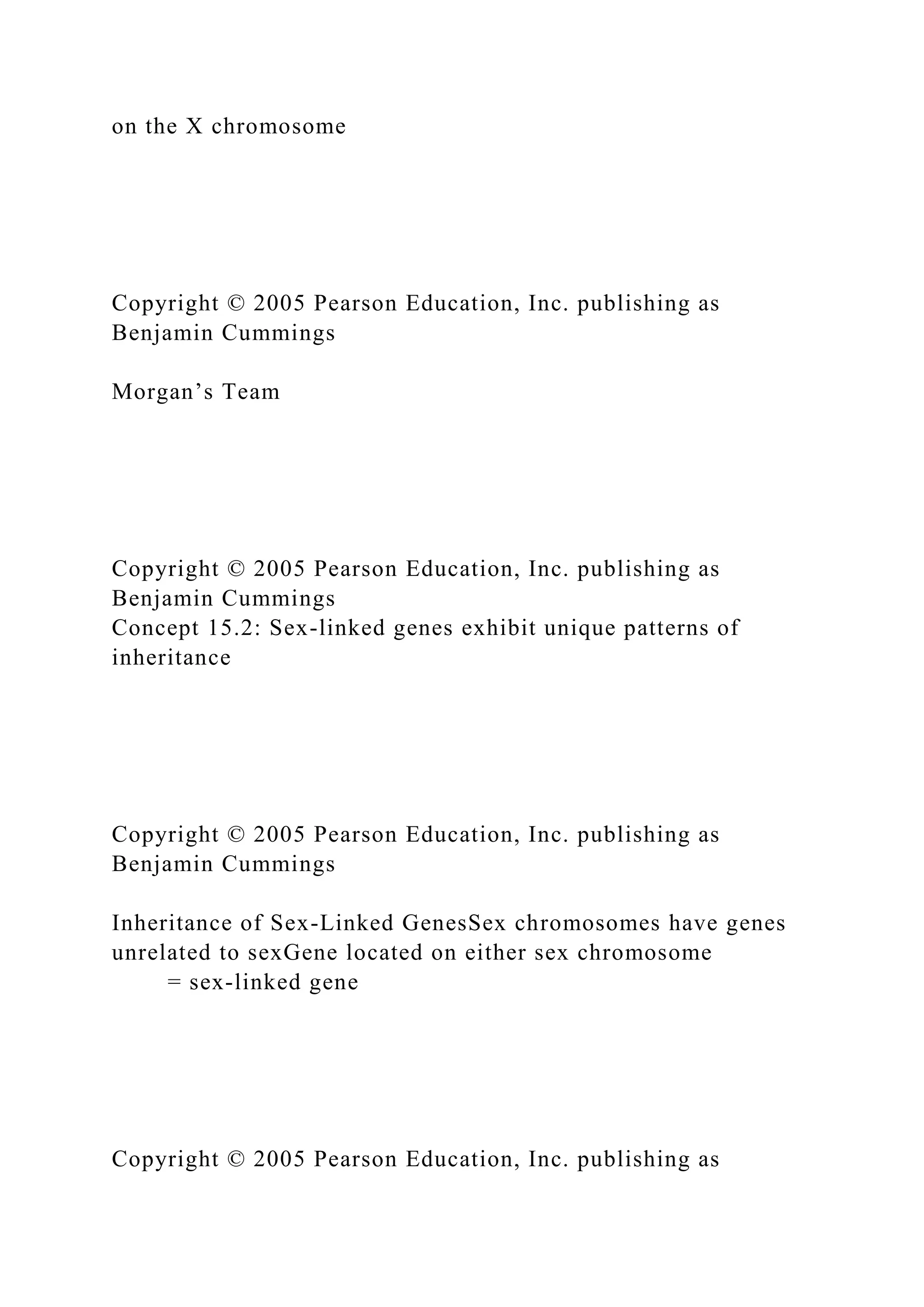 on the X chromosome
Copyright © 2005 Pearson Education, Inc. publishing as
Benjamin Cummings
Morgan’s Team
Copyright © 2005 Pearson Education, Inc. publishing as
Benjamin Cummings
Concept 15.2: Sex-linked genes exhibit unique patterns of
inheritance
Copyright © 2005 Pearson Education, Inc. publishing as
Benjamin Cummings
Inheritance of Sex-Linked GenesSex chromosomes have genes
unrelated to sexGene located on either sex chromosome
= sex-linked gene
Copyright © 2005 Pearson Education, Inc. publishing as
 