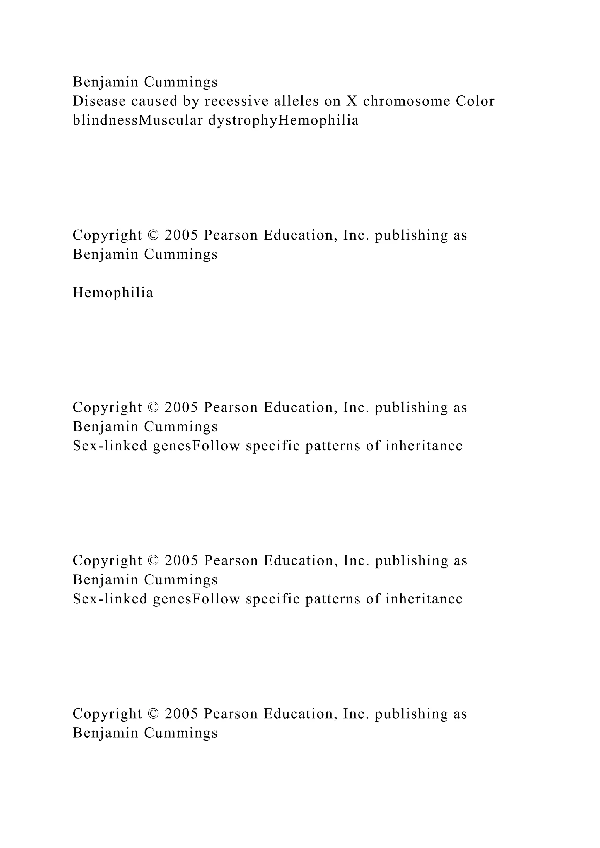 Benjamin Cummings
Disease caused by recessive alleles on X chromosome Color
blindnessMuscular dystrophyHemophilia
Copyright © 2005 Pearson Education, Inc. publishing as
Benjamin Cummings
Hemophilia
Copyright © 2005 Pearson Education, Inc. publishing as
Benjamin Cummings
Sex-linked genesFollow specific patterns of inheritance
Copyright © 2005 Pearson Education, Inc. publishing as
Benjamin Cummings
Sex-linked genesFollow specific patterns of inheritance
Copyright © 2005 Pearson Education, Inc. publishing as
Benjamin Cummings
 