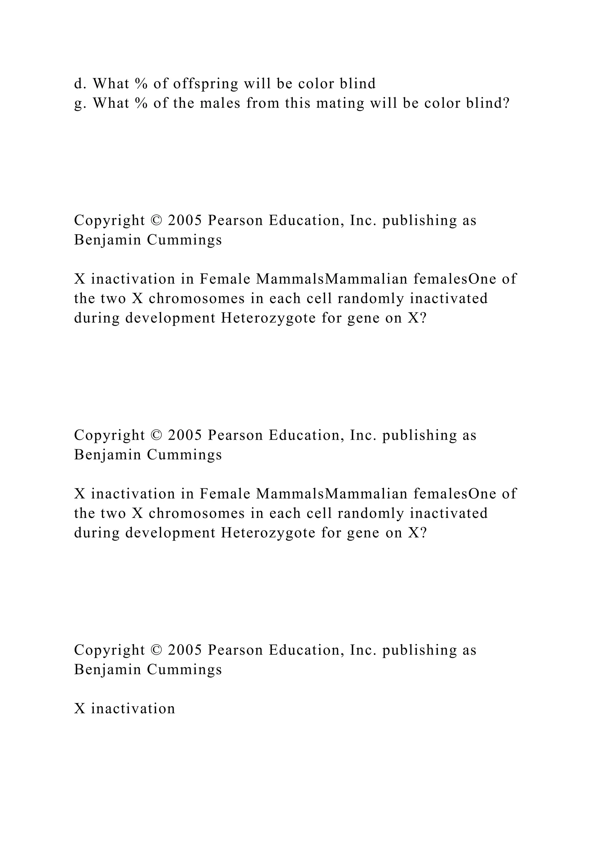 d. What % of offspring will be color blind
g. What % of the males from this mating will be color blind?
Copyright © 2005 Pearson Education, Inc. publishing as
Benjamin Cummings
X inactivation in Female MammalsMammalian femalesOne of
the two X chromosomes in each cell randomly inactivated
during development Heterozygote for gene on X?
Copyright © 2005 Pearson Education, Inc. publishing as
Benjamin Cummings
X inactivation in Female MammalsMammalian femalesOne of
the two X chromosomes in each cell randomly inactivated
during development Heterozygote for gene on X?
Copyright © 2005 Pearson Education, Inc. publishing as
Benjamin Cummings
X inactivation
 
