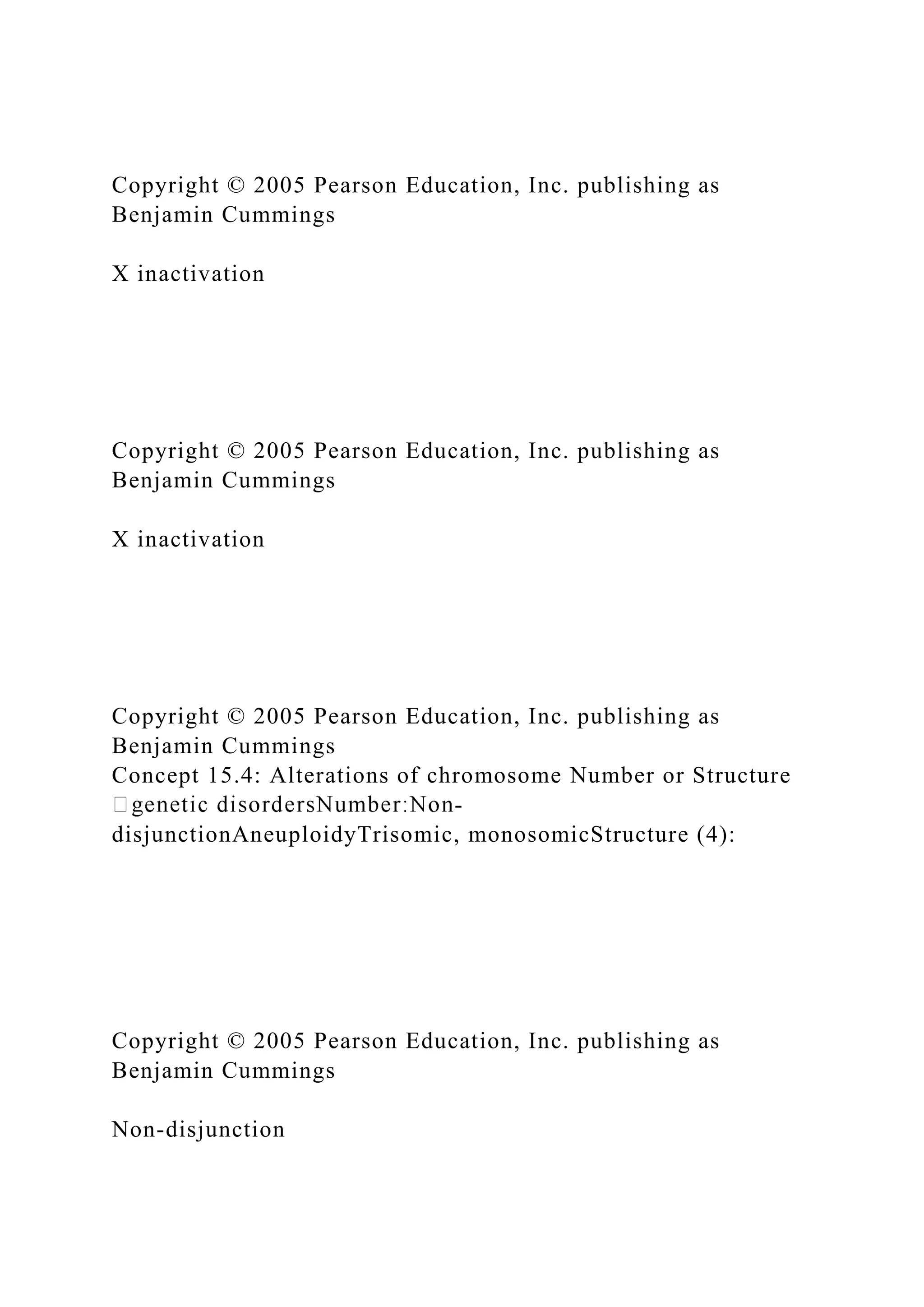 Copyright © 2005 Pearson Education, Inc. publishing as
Benjamin Cummings
X inactivation
Copyright © 2005 Pearson Education, Inc. publishing as
Benjamin Cummings
X inactivation
Copyright © 2005 Pearson Education, Inc. publishing as
Benjamin Cummings
Concept 15.4: Alterations of chromosome Number or Structure
-
disjunctionAneuploidyTrisomic, monosomicStructure (4):
Copyright © 2005 Pearson Education, Inc. publishing as
Benjamin Cummings
Non-disjunction
 