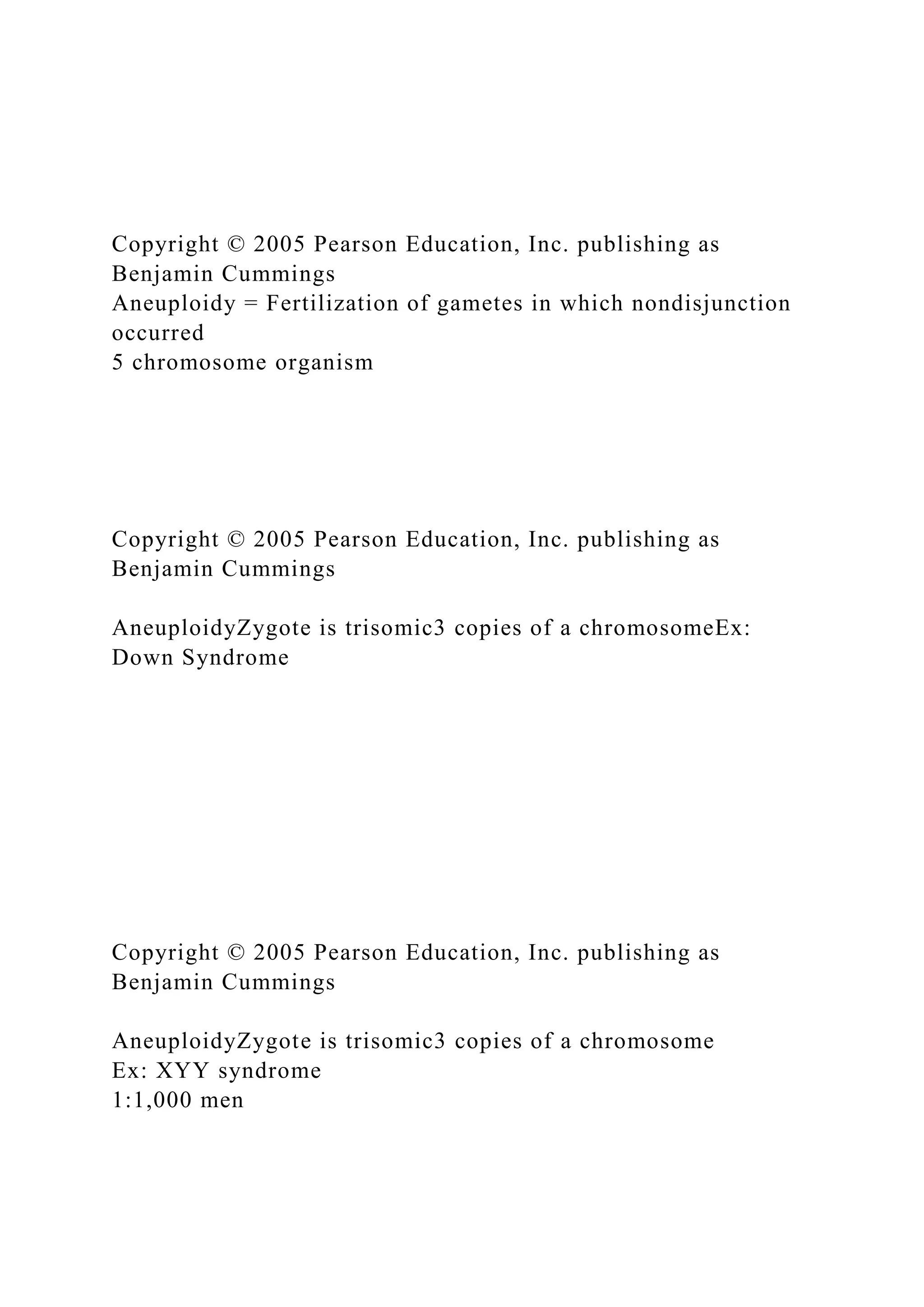 Copyright © 2005 Pearson Education, Inc. publishing as
Benjamin Cummings
Aneuploidy = Fertilization of gametes in which nondisjunction
occurred
5 chromosome organism
Copyright © 2005 Pearson Education, Inc. publishing as
Benjamin Cummings
AneuploidyZygote is trisomic3 copies of a chromosomeEx:
Down Syndrome
Copyright © 2005 Pearson Education, Inc. publishing as
Benjamin Cummings
AneuploidyZygote is trisomic3 copies of a chromosome
Ex: XYY syndrome
1:1,000 men
 