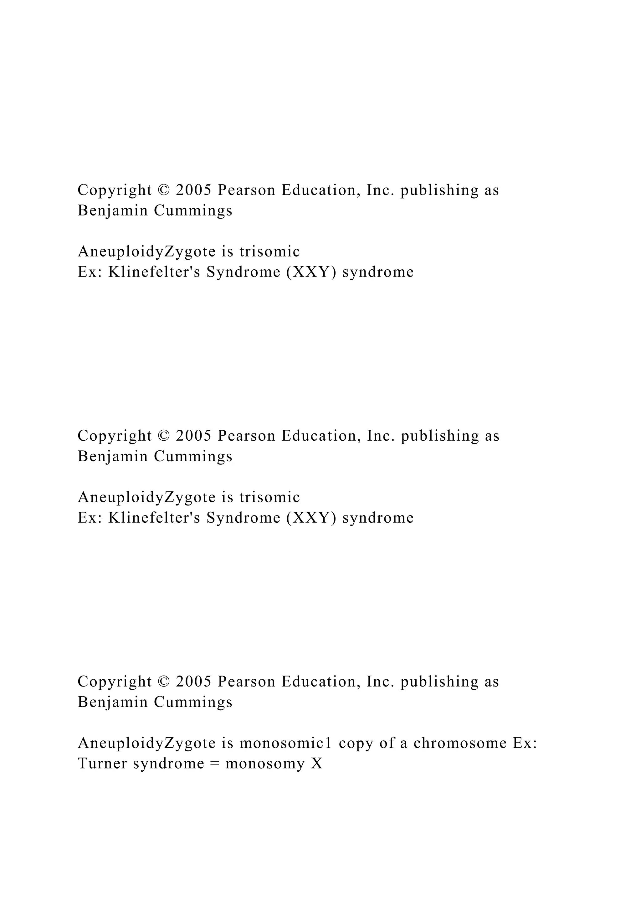 Copyright © 2005 Pearson Education, Inc. publishing as
Benjamin Cummings
AneuploidyZygote is trisomic
Ex: Klinefelter's Syndrome (XXY) syndrome
Copyright © 2005 Pearson Education, Inc. publishing as
Benjamin Cummings
AneuploidyZygote is trisomic
Ex: Klinefelter's Syndrome (XXY) syndrome
Copyright © 2005 Pearson Education, Inc. publishing as
Benjamin Cummings
AneuploidyZygote is monosomic1 copy of a chromosome Ex:
Turner syndrome = monosomy X
 