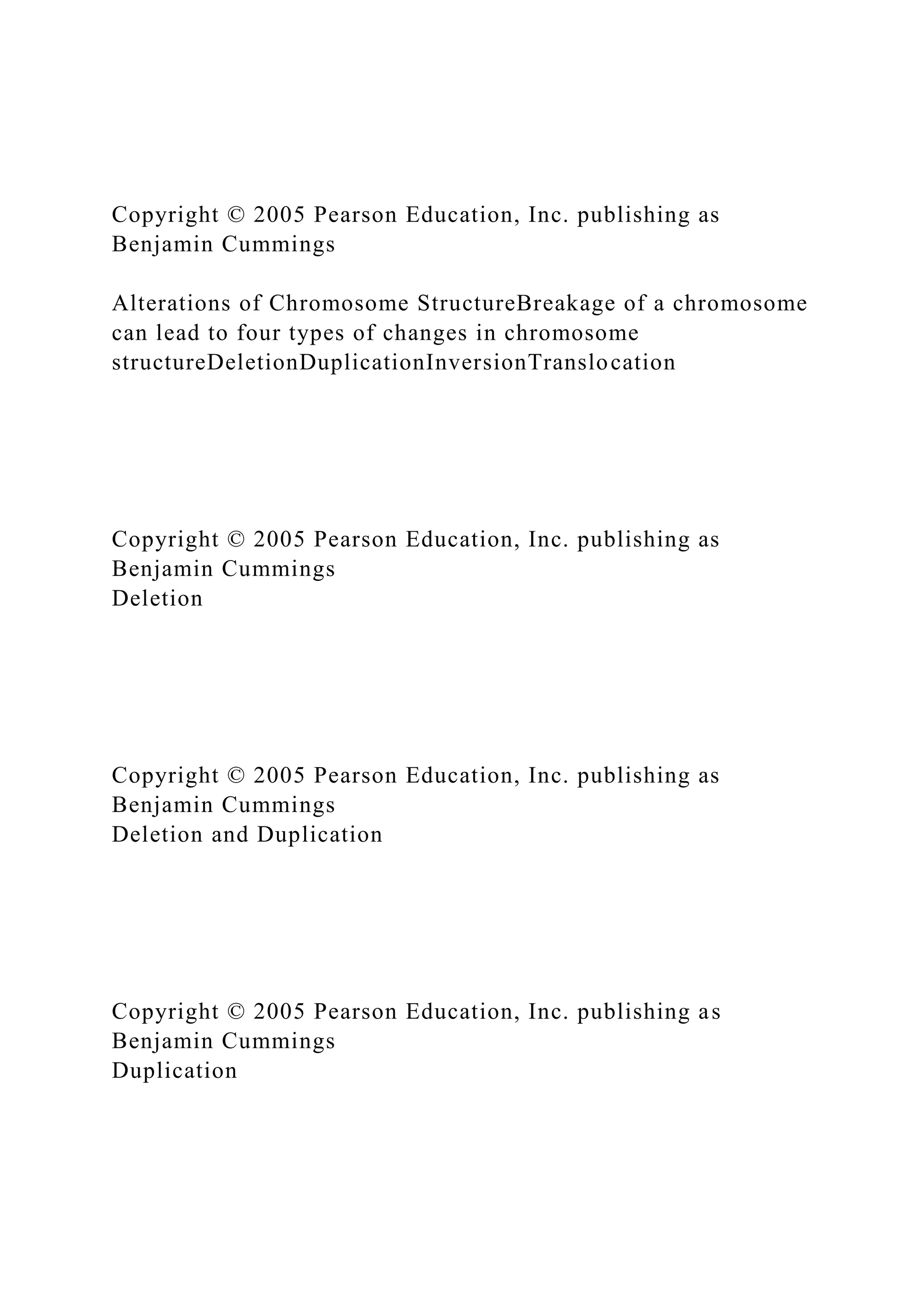 Copyright © 2005 Pearson Education, Inc. publishing as
Benjamin Cummings
Alterations of Chromosome StructureBreakage of a chromosome
can lead to four types of changes in chromosome
structureDeletionDuplicationInversionTranslocation
Copyright © 2005 Pearson Education, Inc. publishing as
Benjamin Cummings
Deletion
Copyright © 2005 Pearson Education, Inc. publishing as
Benjamin Cummings
Deletion and Duplication
Copyright © 2005 Pearson Education, Inc. publishing as
Benjamin Cummings
Duplication
 