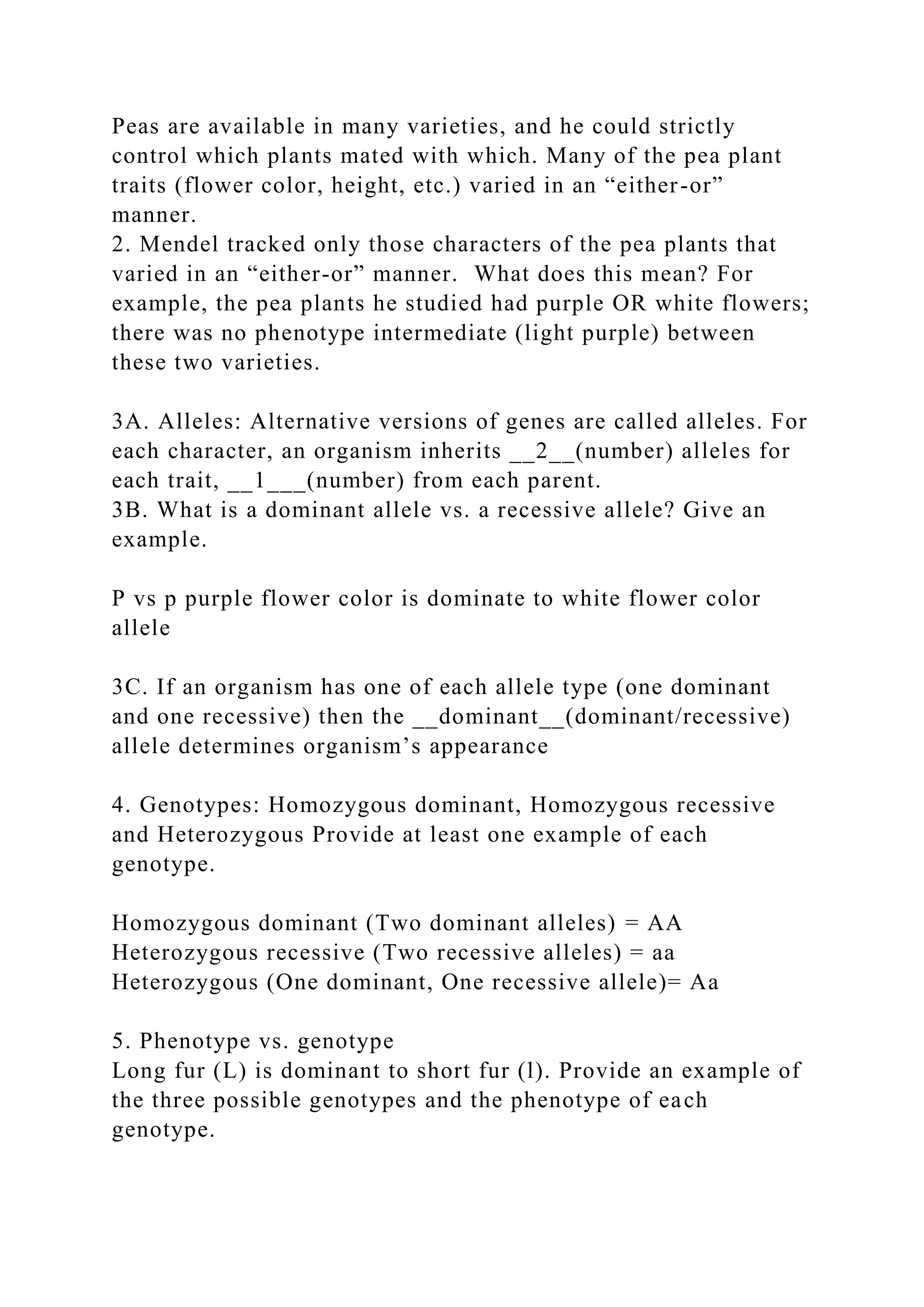 Peas are available in many varieties, and he could strictly
control which plants mated with which. Many of the pea plant
traits (flower color, height, etc.) varied in an “either-or”
manner.
2. Mendel tracked only those characters of the pea plants that
varied in an “either-or” manner. What does this mean? For
example, the pea plants he studied had purple OR white flowers;
there was no phenotype intermediate (light purple) between
these two varieties.
3A. Alleles: Alternative versions of genes are called alleles. For
each character, an organism inherits __2__(number) alleles for
each trait, __1___(number) from each parent.
3B. What is a dominant allele vs. a recessive allele? Give an
example.
P vs p purple flower color is dominate to white flower color
allele
3C. If an organism has one of each allele type (one dominant
and one recessive) then the __dominant__(dominant/recessive)
allele determines organism’s appearance
4. Genotypes: Homozygous dominant, Homozygous recessive
and Heterozygous Provide at least one example of each
genotype.
Homozygous dominant (Two dominant alleles) = AA
Heterozygous recessive (Two recessive alleles) = aa
Heterozygous (One dominant, One recessive allele)= Aa
5. Phenotype vs. genotype
Long fur (L) is dominant to short fur (l). Provide an example of
the three possible genotypes and the phenotype of each
genotype.
 
