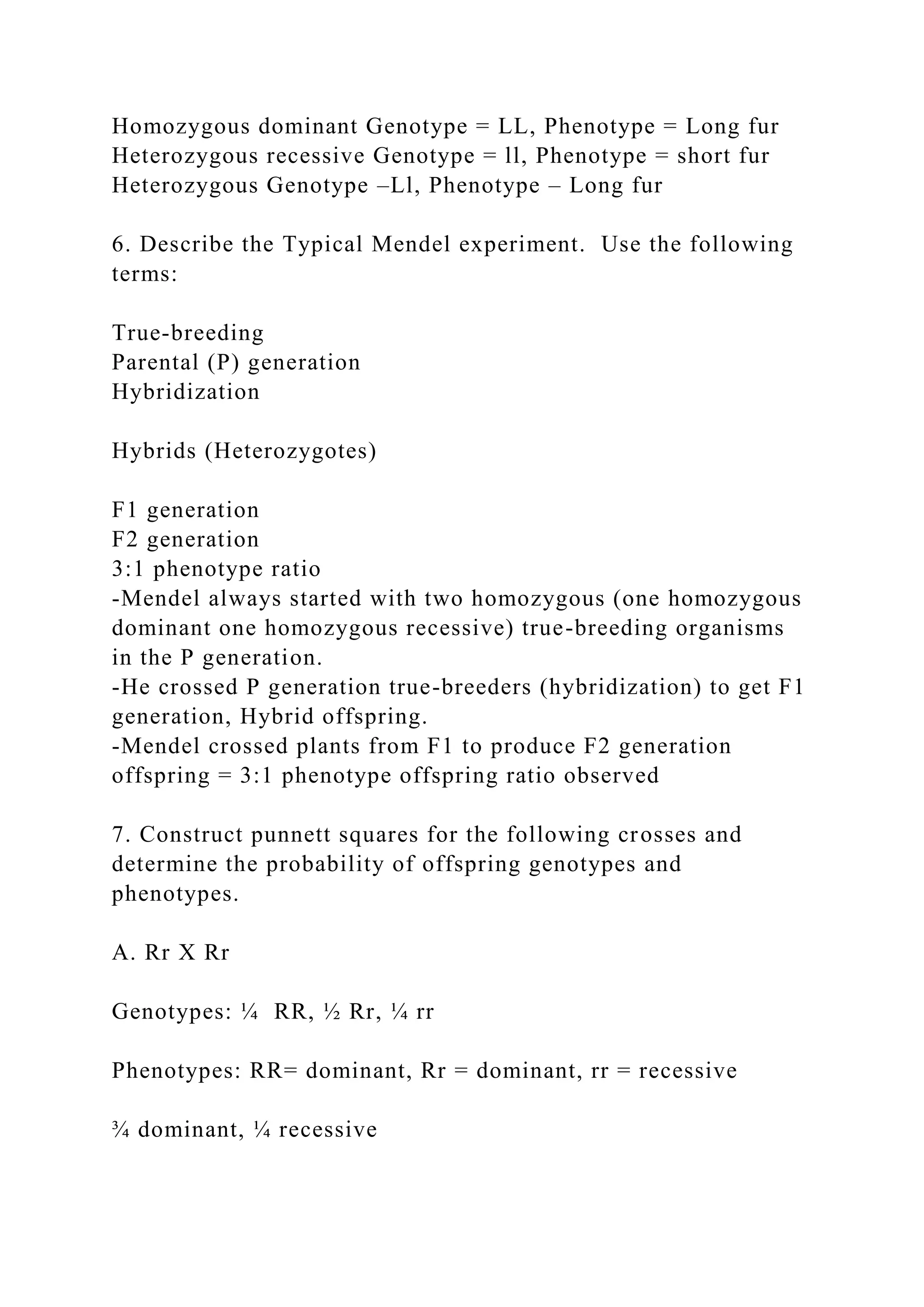 Homozygous dominant Genotype = LL, Phenotype = Long fur
Heterozygous recessive Genotype = ll, Phenotype = short fur
Heterozygous Genotype –Ll, Phenotype – Long fur
6. Describe the Typical Mendel experiment. Use the following
terms:
True-breeding
Parental (P) generation
Hybridization
Hybrids (Heterozygotes)
F1 generation
F2 generation
3:1 phenotype ratio
-Mendel always started with two homozygous (one homozygous
dominant one homozygous recessive) true-breeding organisms
in the P generation.
-He crossed P generation true-breeders (hybridization) to get F1
generation, Hybrid offspring.
-Mendel crossed plants from F1 to produce F2 generation
offspring = 3:1 phenotype offspring ratio observed
7. Construct punnett squares for the following crosses and
determine the probability of offspring genotypes and
phenotypes.
A. Rr X Rr
Genotypes: ¼ RR, ½ Rr, ¼ rr
Phenotypes: RR= dominant, Rr = dominant, rr = recessive
¾ dominant, ¼ recessive
 