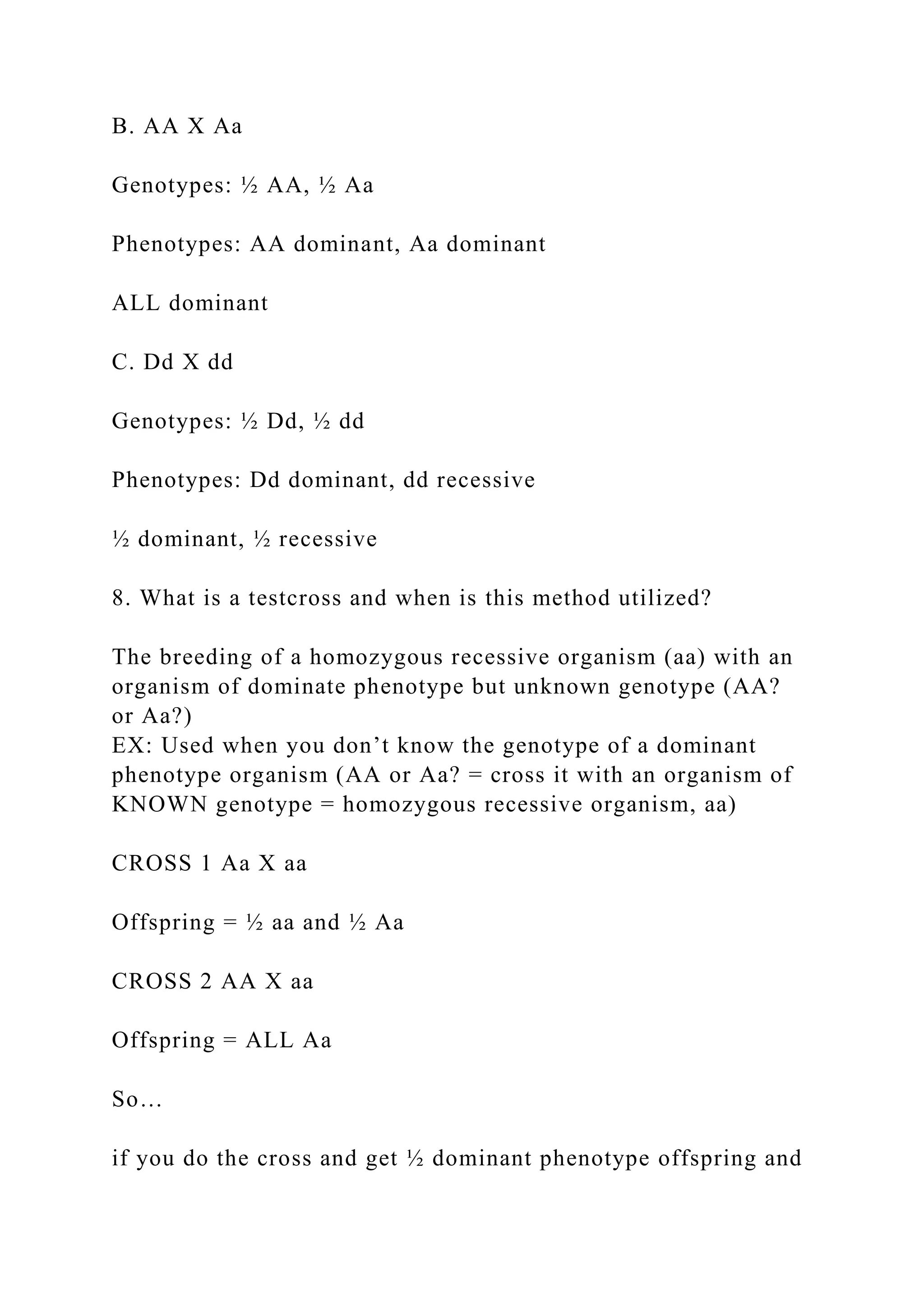 B. AA X Aa
Genotypes: ½ AA, ½ Aa
Phenotypes: AA dominant, Aa dominant
ALL dominant
C. Dd X dd
Genotypes: ½ Dd, ½ dd
Phenotypes: Dd dominant, dd recessive
½ dominant, ½ recessive
8. What is a testcross and when is this method utilized?
The breeding of a homozygous recessive organism (aa) with an
organism of dominate phenotype but unknown genotype (AA?
or Aa?)
EX: Used when you don’t know the genotype of a dominant
phenotype organism (AA or Aa? = cross it with an organism of
KNOWN genotype = homozygous recessive organism, aa)
CROSS 1 Aa X aa
Offspring = ½ aa and ½ Aa
CROSS 2 AA X aa
Offspring = ALL Aa
So…
if you do the cross and get ½ dominant phenotype offspring and
 