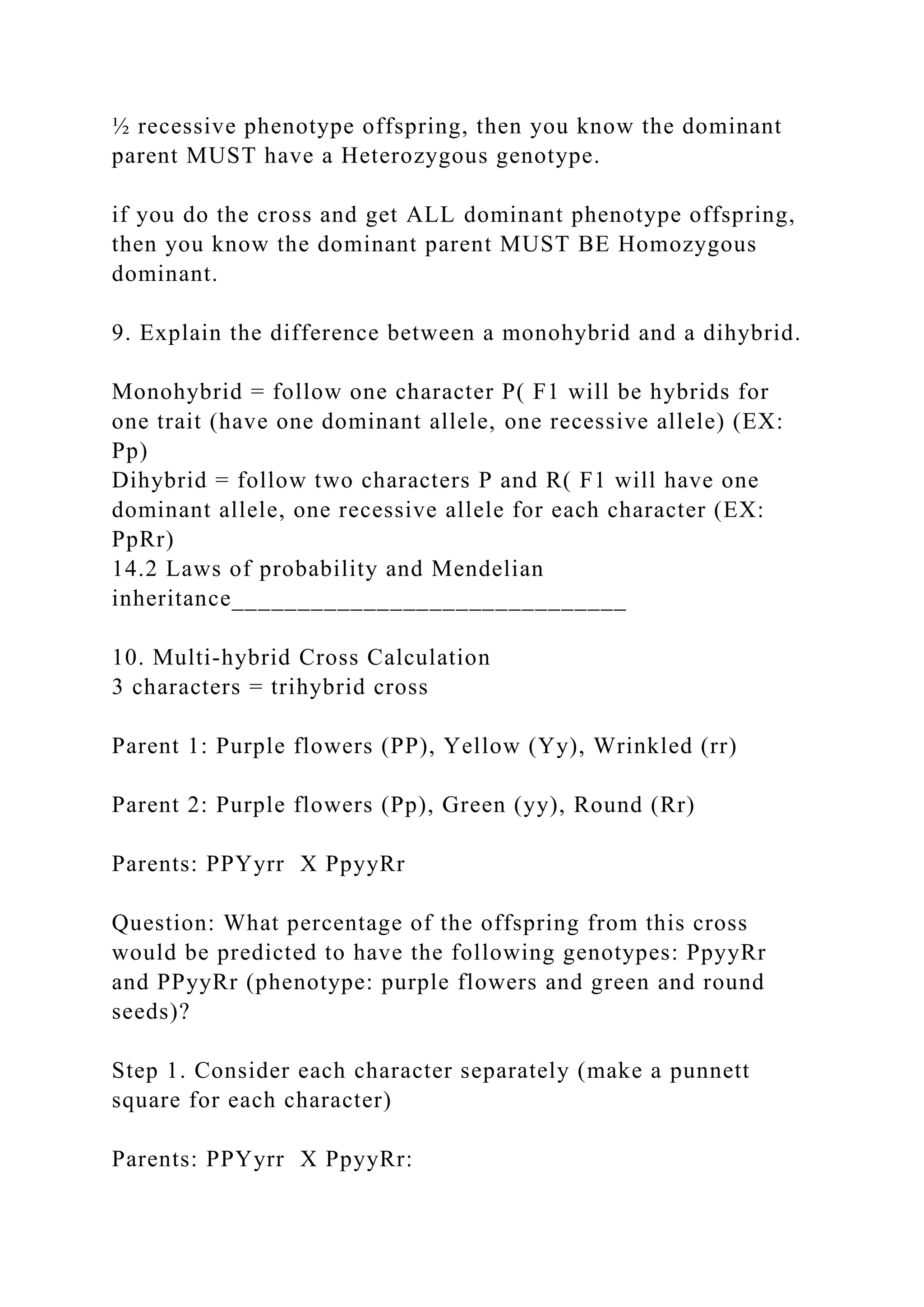 ½ recessive phenotype offspring, then you know the dominant
parent MUST have a Heterozygous genotype.
if you do the cross and get ALL dominant phenotype offspring,
then you know the dominant parent MUST BE Homozygous
dominant.
9. Explain the difference between a monohybrid and a dihybrid.
Monohybrid = follow one character P( F1 will be hybrids for
one trait (have one dominant allele, one recessive allele) (EX:
Pp)
Dihybrid = follow two characters P and R( F1 will have one
dominant allele, one recessive allele for each character (EX:
PpRr)
14.2 Laws of probability and Mendelian
inheritance______________________________
10. Multi-hybrid Cross Calculation
3 characters = trihybrid cross
Parent 1: Purple flowers (PP), Yellow (Yy), Wrinkled (rr)
Parent 2: Purple flowers (Pp), Green (yy), Round (Rr)
Parents: PPYyrr X PpyyRr
Question: What percentage of the offspring from this cross
would be predicted to have the following genotypes: PpyyRr
and PPyyRr (phenotype: purple flowers and green and round
seeds)?
Step 1. Consider each character separately (make a punnett
square for each character)
Parents: PPYyrr X PpyyRr:
 