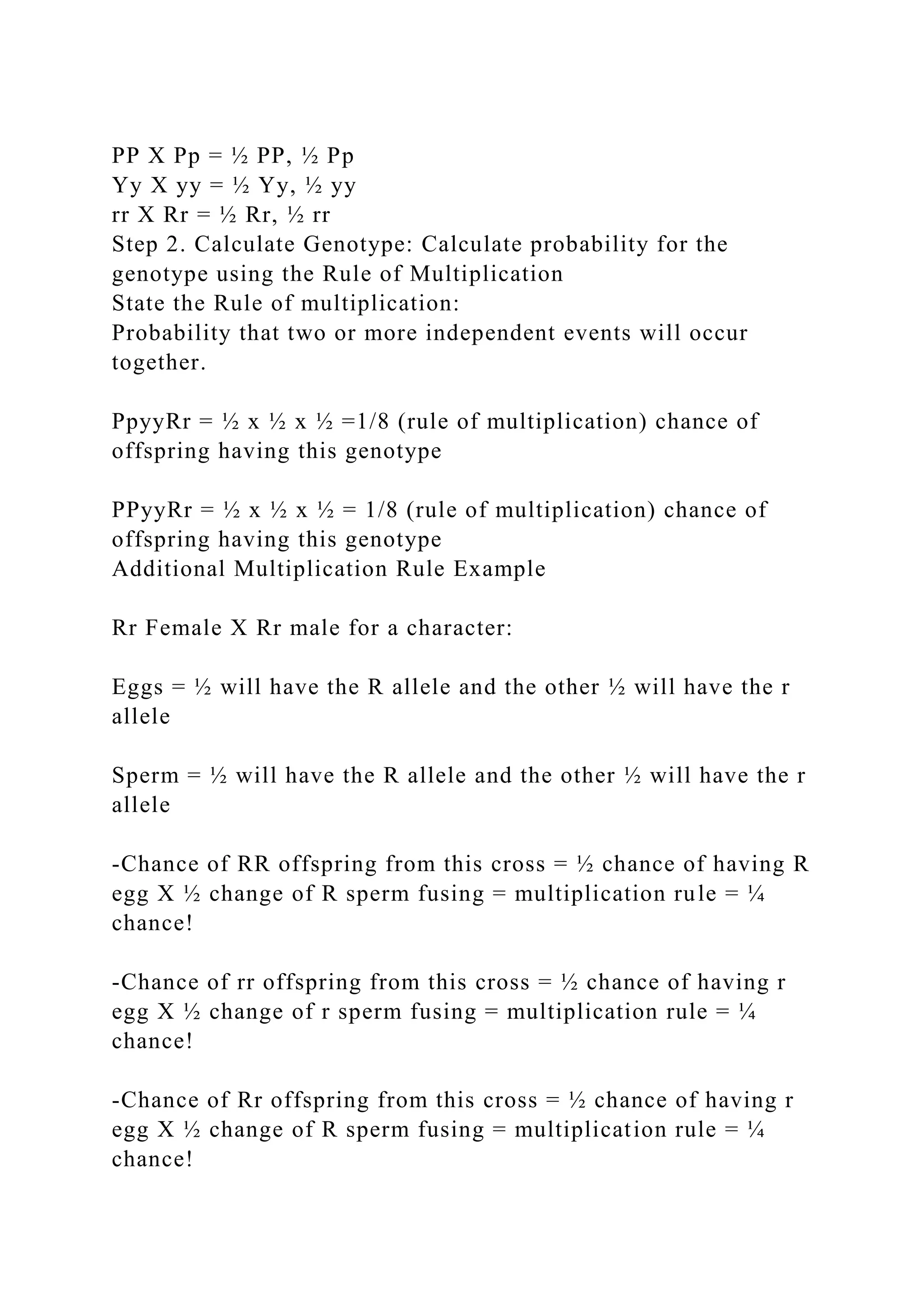 PP X Pp = ½ PP, ½ Pp
Yy X yy = ½ Yy, ½ yy
rr X Rr = ½ Rr, ½ rr
Step 2. Calculate Genotype: Calculate probability for the
genotype using the Rule of Multiplication
State the Rule of multiplication:
Probability that two or more independent events will occur
together.
PpyyRr = ½ x ½ x ½ =1/8 (rule of multiplication) chance of
offspring having this genotype
PPyyRr = ½ x ½ x ½ = 1/8 (rule of multiplication) chance of
offspring having this genotype
Additional Multiplication Rule Example
Rr Female X Rr male for a character:
Eggs = ½ will have the R allele and the other ½ will have the r
allele
Sperm = ½ will have the R allele and the other ½ will have the r
allele
-Chance of RR offspring from this cross = ½ chance of having R
egg X ½ change of R sperm fusing = multiplication rule = ¼
chance!
-Chance of rr offspring from this cross = ½ chance of having r
egg X ½ change of r sperm fusing = multiplication rule = ¼
chance!
-Chance of Rr offspring from this cross = ½ chance of having r
egg X ½ change of R sperm fusing = multiplication rule = ¼
chance!
 