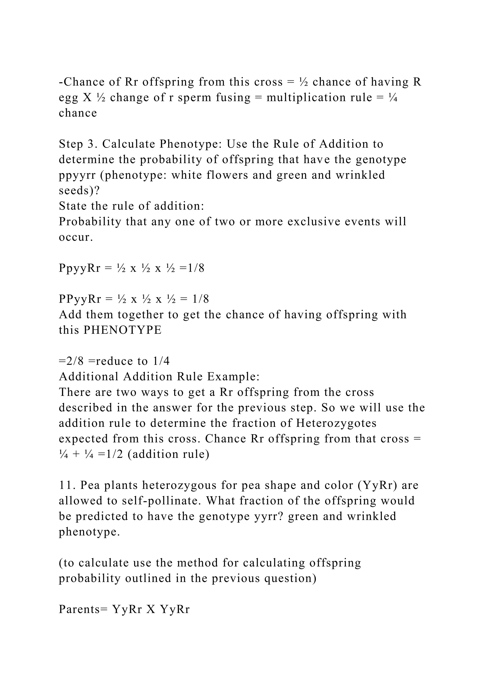 -Chance of Rr offspring from this cross = ½ chance of having R
egg X ½ change of r sperm fusing = multiplication rule = ¼
chance
Step 3. Calculate Phenotype: Use the Rule of Addition to
determine the probability of offspring that have the genotype
ppyyrr (phenotype: white flowers and green and wrinkled
seeds)?
State the rule of addition:
Probability that any one of two or more exclusive events will
occur.
PpyyRr = ½ x ½ x ½ =1/8
PPyyRr = ½ x ½ x ½ = 1/8
Add them together to get the chance of having offspring with
this PHENOTYPE
=2/8 =reduce to 1/4
Additional Addition Rule Example:
There are two ways to get a Rr offspring from the cross
described in the answer for the previous step. So we will use the
addition rule to determine the fraction of Heterozygotes
expected from this cross. Chance Rr offspring from that cross =
¼ + ¼ =1/2 (addition rule)
11. Pea plants heterozygous for pea shape and color (YyRr) are
allowed to self-pollinate. What fraction of the offspring would
be predicted to have the genotype yyrr? green and wrinkled
phenotype.
(to calculate use the method for calculating offspring
probability outlined in the previous question)
Parents= YyRr X YyRr
 