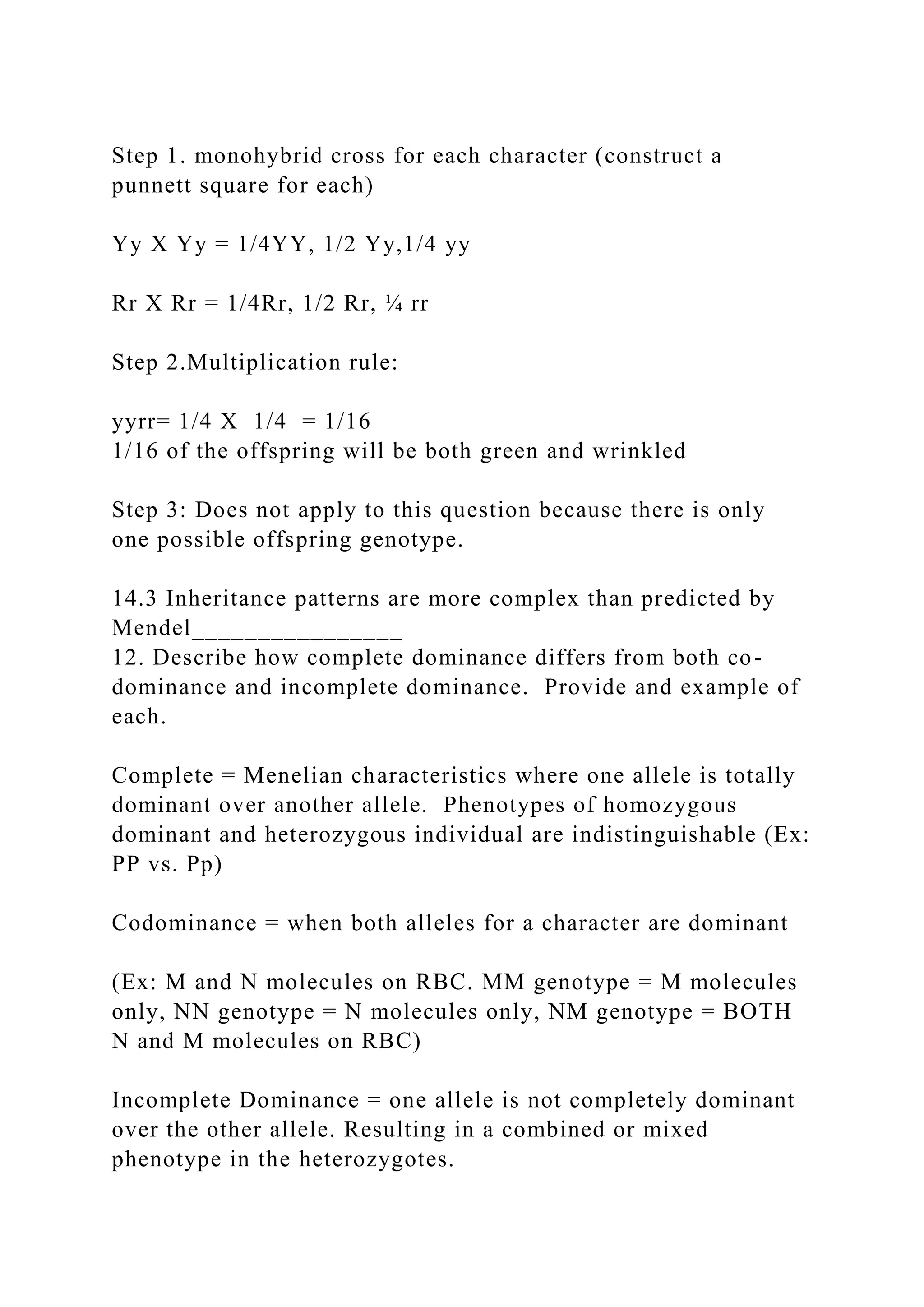 Step 1. monohybrid cross for each character (construct a
punnett square for each)
Yy X Yy = 1/4YY, 1/2 Yy,1/4 yy
Rr X Rr = 1/4Rr, 1/2 Rr, ¼ rr
Step 2.Multiplication rule:
yyrr= 1/4 X 1/4 = 1/16
1/16 of the offspring will be both green and wrinkled
Step 3: Does not apply to this question because there is only
one possible offspring genotype.
14.3 Inheritance patterns are more complex than predicted by
Mendel________________
12. Describe how complete dominance differs from both co-
dominance and incomplete dominance. Provide and example of
each.
Complete = Menelian characteristics where one allele is totally
dominant over another allele. Phenotypes of homozygous
dominant and heterozygous individual are indistinguishable (Ex:
PP vs. Pp)
Codominance = when both alleles for a character are dominant
(Ex: M and N molecules on RBC. MM genotype = M molecules
only, NN genotype = N molecules only, NM genotype = BOTH
N and M molecules on RBC)
Incomplete Dominance = one allele is not completely dominant
over the other allele. Resulting in a combined or mixed
phenotype in the heterozygotes.
 