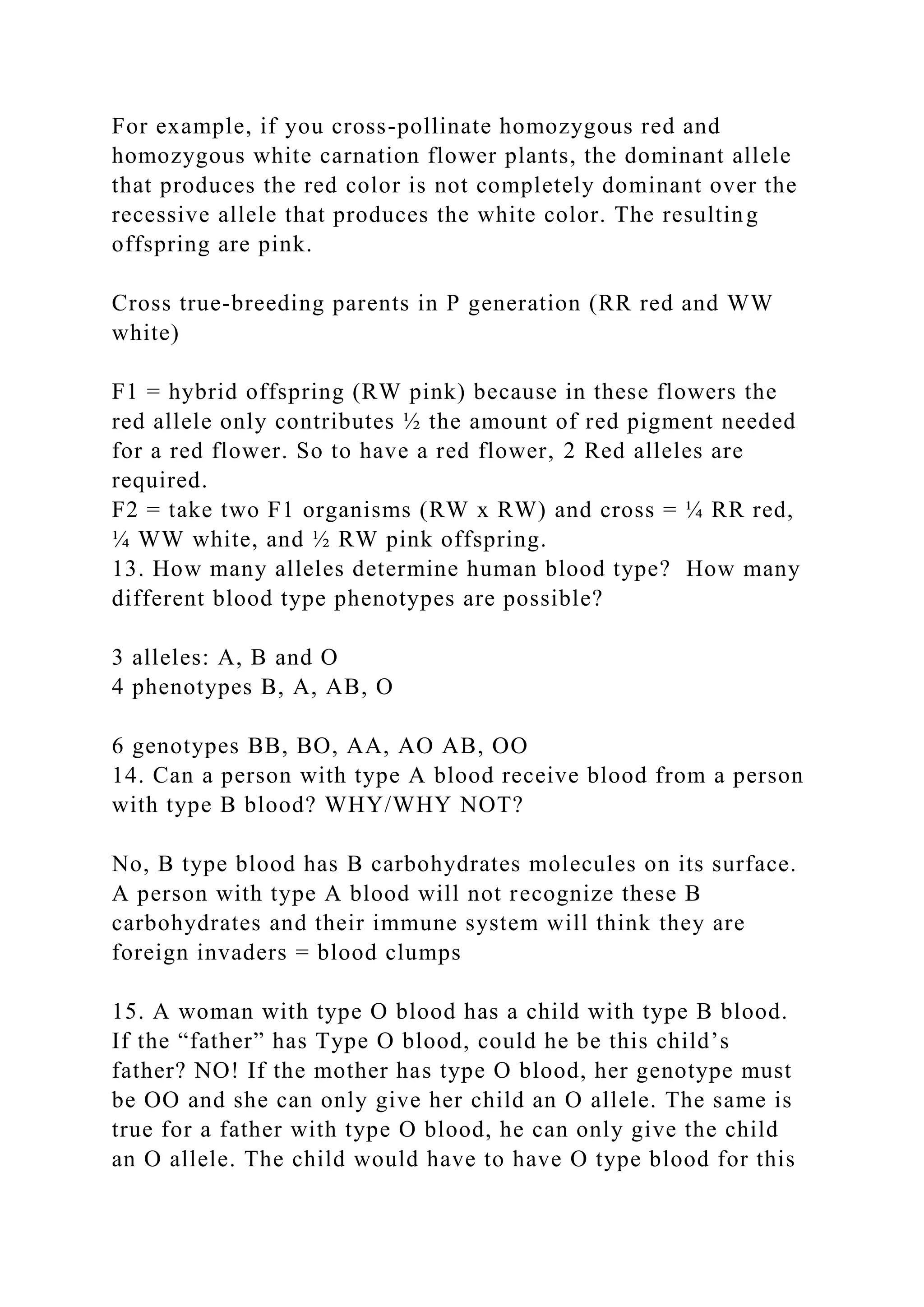 For example, if you cross-pollinate homozygous red and
homozygous white carnation flower plants, the dominant allele
that produces the red color is not completely dominant over the
recessive allele that produces the white color. The resulting
offspring are pink.
Cross true-breeding parents in P generation (RR red and WW
white)
F1 = hybrid offspring (RW pink) because in these flowers the
red allele only contributes ½ the amount of red pigment needed
for a red flower. So to have a red flower, 2 Red alleles are
required.
F2 = take two F1 organisms (RW x RW) and cross = ¼ RR red,
¼ WW white, and ½ RW pink offspring.
13. How many alleles determine human blood type? How many
different blood type phenotypes are possible?
3 alleles: A, B and O
4 phenotypes B, A, AB, O
6 genotypes BB, BO, AA, AO AB, OO
14. Can a person with type A blood receive blood from a person
with type B blood? WHY/WHY NOT?
No, B type blood has B carbohydrates molecules on its surface.
A person with type A blood will not recognize these B
carbohydrates and their immune system will think they are
foreign invaders = blood clumps
15. A woman with type O blood has a child with type B blood.
If the “father” has Type O blood, could he be this child’s
father? NO! If the mother has type O blood, her genotype must
be OO and she can only give her child an O allele. The same is
true for a father with type O blood, he can only give the child
an O allele. The child would have to have O type blood for this
 