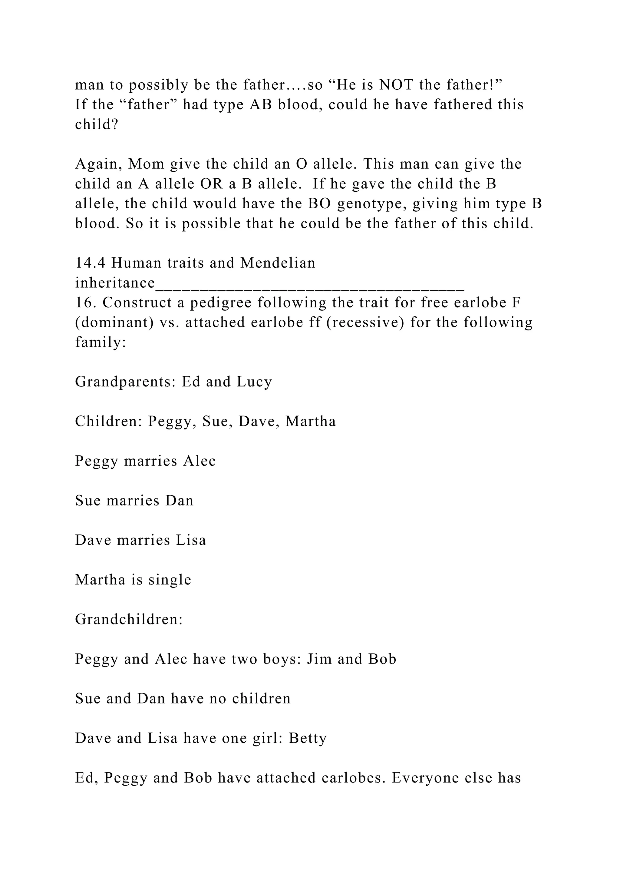 man to possibly be the father….so “He is NOT the father!”
If the “father” had type AB blood, could he have fathered this
child?
Again, Mom give the child an O allele. This man can give the
child an A allele OR a B allele. If he gave the child the B
allele, the child would have the BO genotype, giving him type B
blood. So it is possible that he could be the father of this child.
14.4 Human traits and Mendelian
inheritance___________________________________
16. Construct a pedigree following the trait for free earlobe F
(dominant) vs. attached earlobe ff (recessive) for the following
family:
Grandparents: Ed and Lucy
Children: Peggy, Sue, Dave, Martha
Peggy marries Alec
Sue marries Dan
Dave marries Lisa
Martha is single
Grandchildren:
Peggy and Alec have two boys: Jim and Bob
Sue and Dan have no children
Dave and Lisa have one girl: Betty
Ed, Peggy and Bob have attached earlobes. Everyone else has
 
