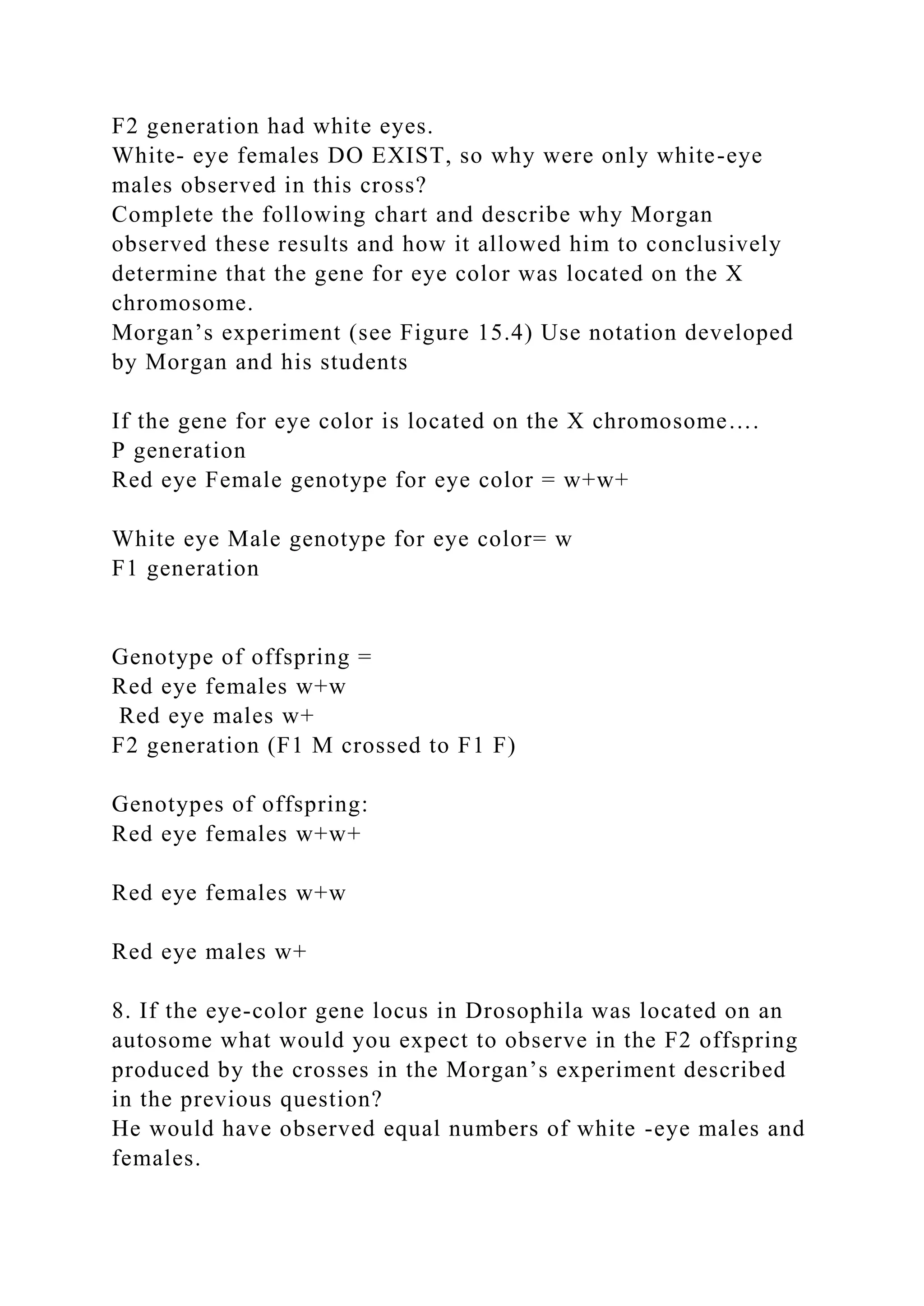 F2 generation had white eyes.
White- eye females DO EXIST, so why were only white-eye
males observed in this cross?
Complete the following chart and describe why Morgan
observed these results and how it allowed him to conclusively
determine that the gene for eye color was located on the X
chromosome.
Morgan’s experiment (see Figure 15.4) Use notation developed
by Morgan and his students
If the gene for eye color is located on the X chromosome….
P generation
Red eye Female genotype for eye color = w+w+
White eye Male genotype for eye color= w
F1 generation
Genotype of offspring =
Red eye females w+w
Red eye males w+
F2 generation (F1 M crossed to F1 F)
Genotypes of offspring:
Red eye females w+w+
Red eye females w+w
Red eye males w+
8. If the eye-color gene locus in Drosophila was located on an
autosome what would you expect to observe in the F2 offspring
produced by the crosses in the Morgan’s experiment described
in the previous question?
He would have observed equal numbers of white -eye males and
females.
 