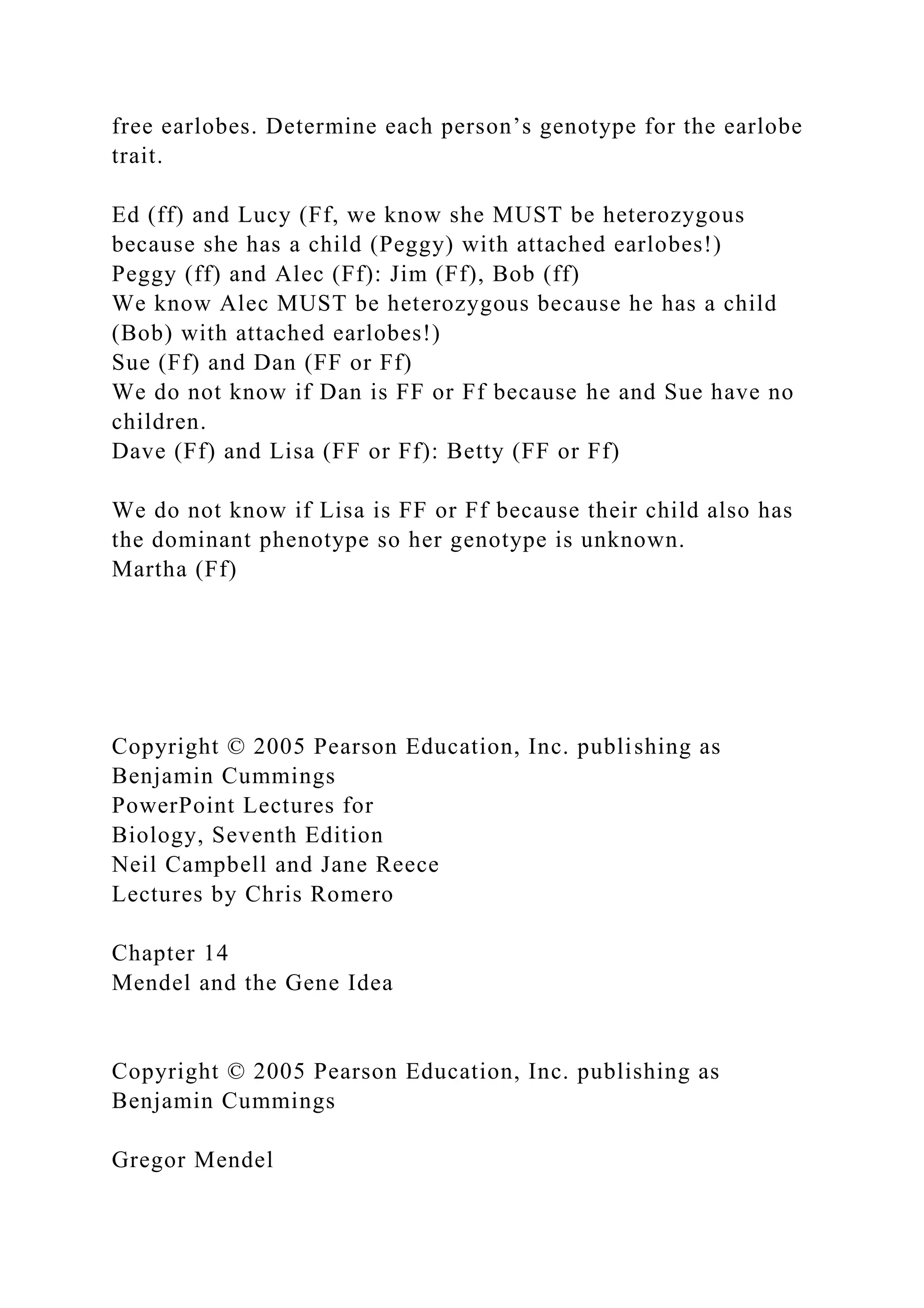 free earlobes. Determine each person’s genotype for the earlobe
trait.
Ed (ff) and Lucy (Ff, we know she MUST be heterozygous
because she has a child (Peggy) with attached earlobes!)
Peggy (ff) and Alec (Ff): Jim (Ff), Bob (ff)
We know Alec MUST be heterozygous because he has a child
(Bob) with attached earlobes!)
Sue (Ff) and Dan (FF or Ff)
We do not know if Dan is FF or Ff because he and Sue have no
children.
Dave (Ff) and Lisa (FF or Ff): Betty (FF or Ff)
We do not know if Lisa is FF or Ff because their child also has
the dominant phenotype so her genotype is unknown.
Martha (Ff)
Copyright © 2005 Pearson Education, Inc. publishing as
Benjamin Cummings
PowerPoint Lectures for
Biology, Seventh Edition
Neil Campbell and Jane Reece
Lectures by Chris Romero
Chapter 14
Mendel and the Gene Idea
Copyright © 2005 Pearson Education, Inc. publishing as
Benjamin Cummings
Gregor Mendel
 