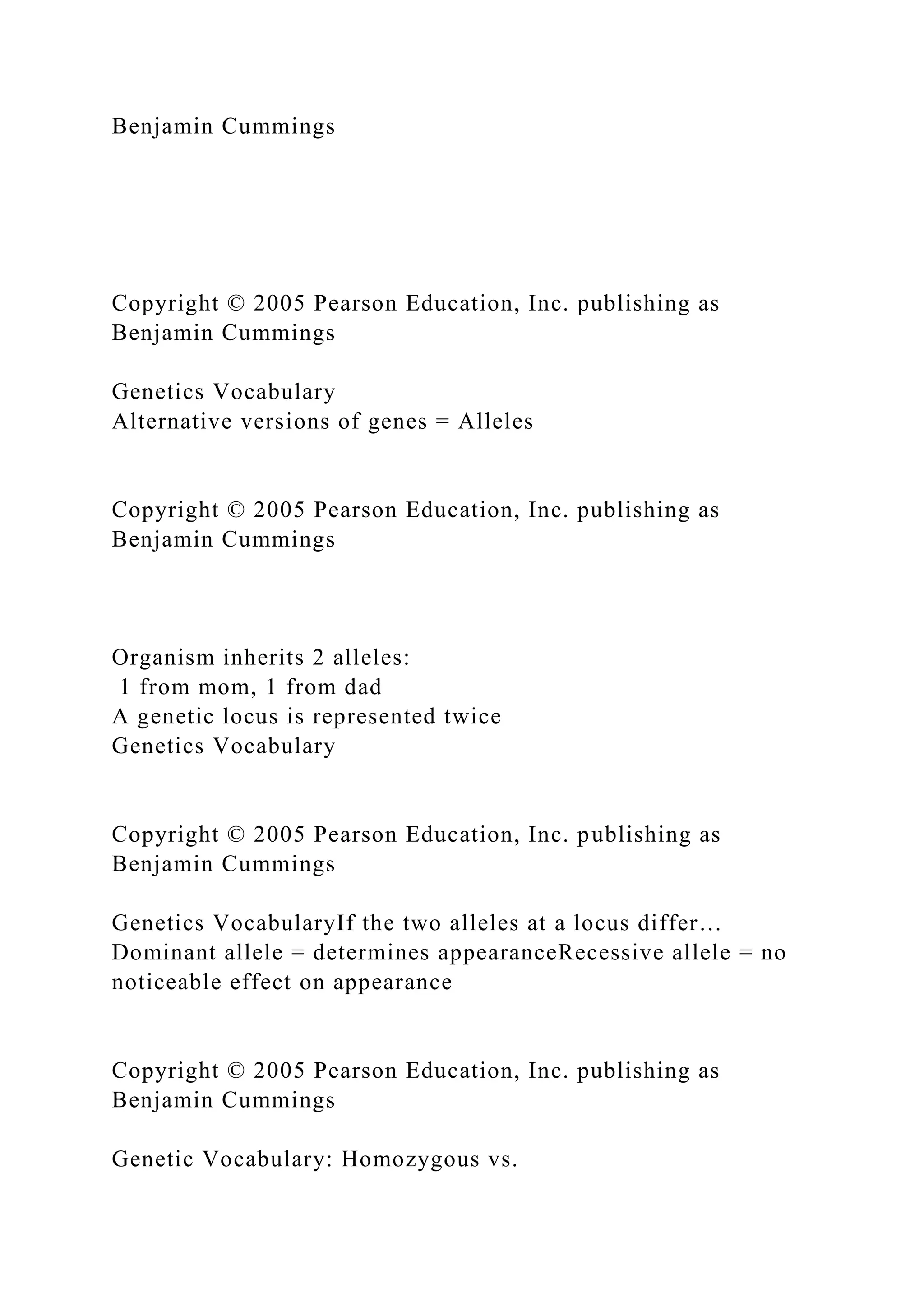 Benjamin Cummings
Copyright © 2005 Pearson Education, Inc. publishing as
Benjamin Cummings
Genetics Vocabulary
Alternative versions of genes = Alleles
Copyright © 2005 Pearson Education, Inc. publishing as
Benjamin Cummings
Organism inherits 2 alleles:
1 from mom, 1 from dad
A genetic locus is represented twice
Genetics Vocabulary
Copyright © 2005 Pearson Education, Inc. publishing as
Benjamin Cummings
Genetics VocabularyIf the two alleles at a locus differ…
Dominant allele = determines appearanceRecessive allele = no
noticeable effect on appearance
Copyright © 2005 Pearson Education, Inc. publishing as
Benjamin Cummings
Genetic Vocabulary: Homozygous vs.
 
