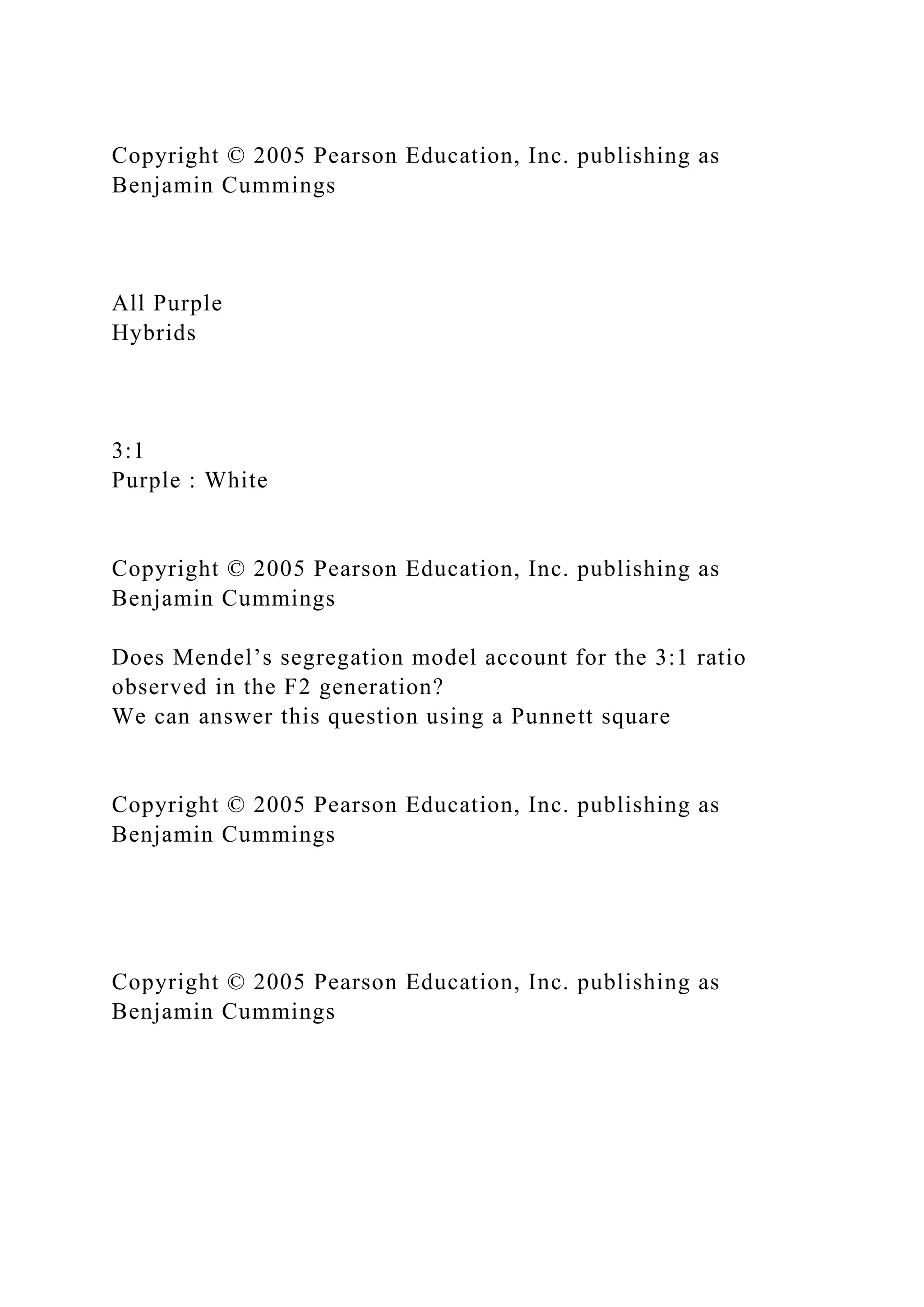 Copyright © 2005 Pearson Education, Inc. publishing as
Benjamin Cummings
All Purple
Hybrids
3:1
Purple : White
Copyright © 2005 Pearson Education, Inc. publishing as
Benjamin Cummings
Does Mendel’s segregation model account for the 3:1 ratio
observed in the F2 generation?
We can answer this question using a Punnett square
Copyright © 2005 Pearson Education, Inc. publishing as
Benjamin Cummings
Copyright © 2005 Pearson Education, Inc. publishing as
Benjamin Cummings
 