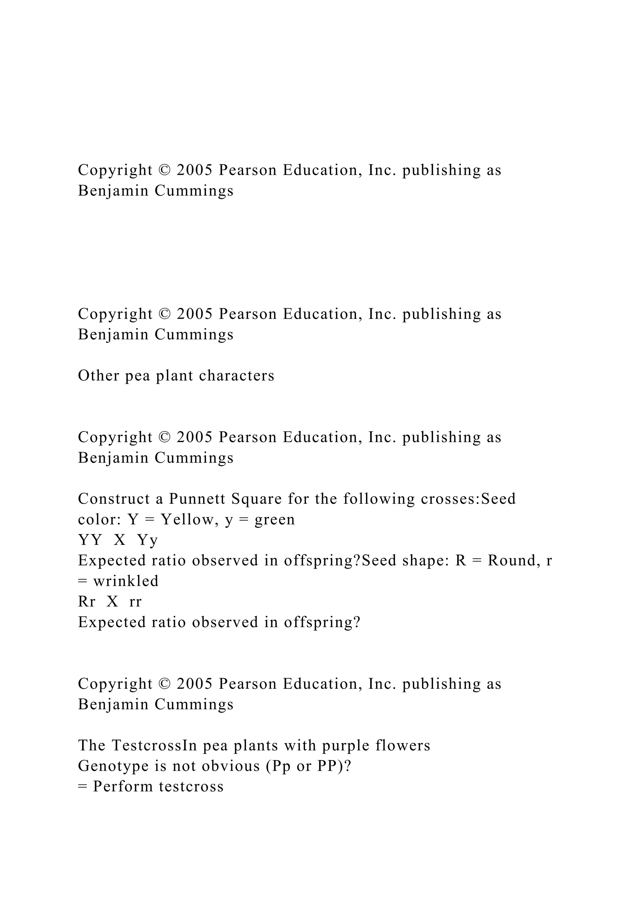 Copyright © 2005 Pearson Education, Inc. publishing as
Benjamin Cummings
Copyright © 2005 Pearson Education, Inc. publishing as
Benjamin Cummings
Other pea plant characters
Copyright © 2005 Pearson Education, Inc. publishing as
Benjamin Cummings
Construct a Punnett Square for the following crosses:Seed
color: Y = Yellow, y = green
YY X Yy
Expected ratio observed in offspring?Seed shape: R = Round, r
= wrinkled
Rr X rr
Expected ratio observed in offspring?
Copyright © 2005 Pearson Education, Inc. publishing as
Benjamin Cummings
The TestcrossIn pea plants with purple flowers
Genotype is not obvious (Pp or PP)?
= Perform testcross
 