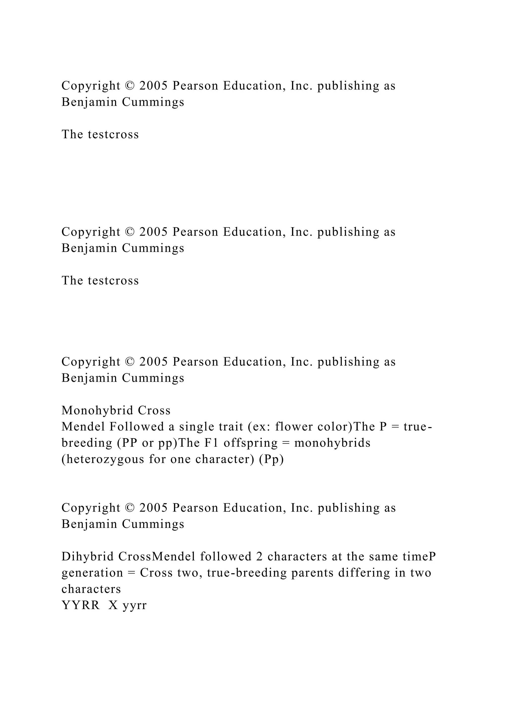 Copyright © 2005 Pearson Education, Inc. publishing as
Benjamin Cummings
The testcross
Copyright © 2005 Pearson Education, Inc. publishing as
Benjamin Cummings
The testcross
Copyright © 2005 Pearson Education, Inc. publishing as
Benjamin Cummings
Monohybrid Cross
Mendel Followed a single trait (ex: flower color)The P = true-
breeding (PP or pp)The F1 offspring = monohybrids
(heterozygous for one character) (Pp)
Copyright © 2005 Pearson Education, Inc. publishing as
Benjamin Cummings
Dihybrid CrossMendel followed 2 characters at the same timeP
generation = Cross two, true-breeding parents differing in two
characters
YYRR X yyrr
 