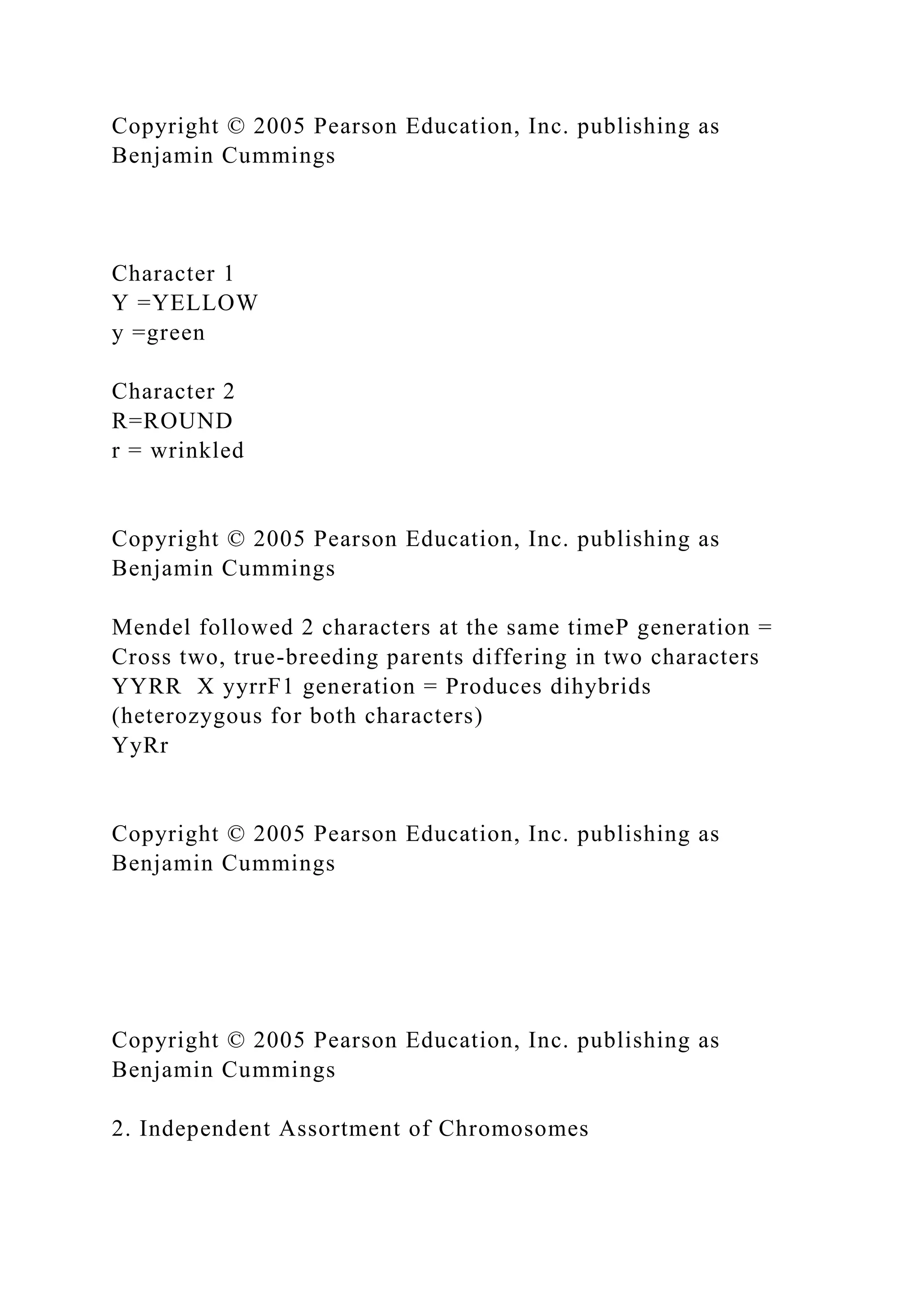Copyright © 2005 Pearson Education, Inc. publishing as
Benjamin Cummings
Character 1
Y =YELLOW
y =green
Character 2
R=ROUND
r = wrinkled
Copyright © 2005 Pearson Education, Inc. publishing as
Benjamin Cummings
Mendel followed 2 characters at the same timeP generation =
Cross two, true-breeding parents differing in two characters
YYRR X yyrrF1 generation = Produces dihybrids
(heterozygous for both characters)
YyRr
Copyright © 2005 Pearson Education, Inc. publishing as
Benjamin Cummings
Copyright © 2005 Pearson Education, Inc. publishing as
Benjamin Cummings
2. Independent Assortment of Chromosomes
 