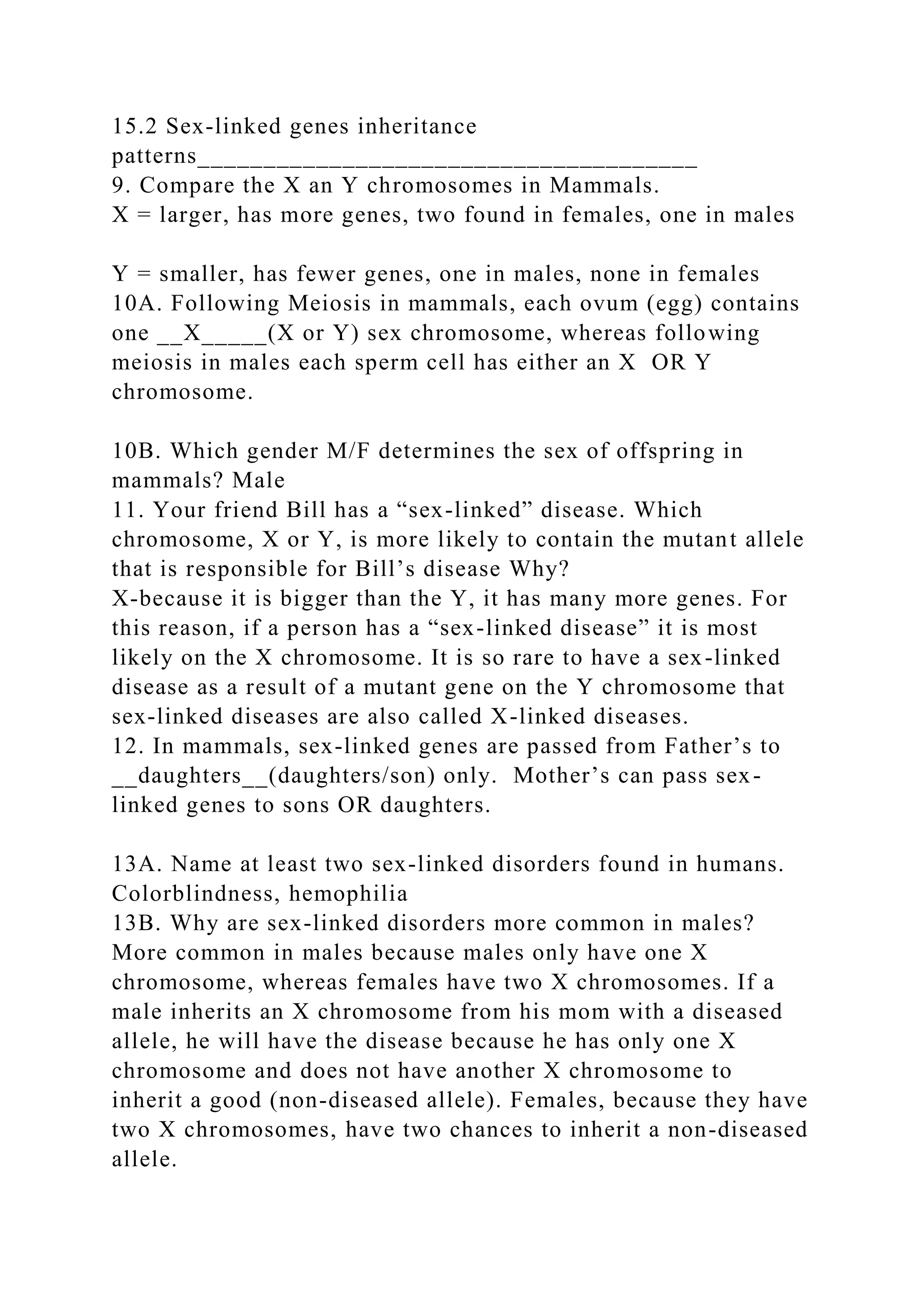 15.2 Sex-linked genes inheritance
patterns______________________________________
9. Compare the X an Y chromosomes in Mammals.
X = larger, has more genes, two found in females, one in males
Y = smaller, has fewer genes, one in males, none in females
10A. Following Meiosis in mammals, each ovum (egg) contains
one __X_____(X or Y) sex chromosome, whereas following
meiosis in males each sperm cell has either an X OR Y
chromosome.
10B. Which gender M/F determines the sex of offspring in
mammals? Male
11. Your friend Bill has a “sex-linked” disease. Which
chromosome, X or Y, is more likely to contain the mutant allele
that is responsible for Bill’s disease Why?
X-because it is bigger than the Y, it has many more genes. For
this reason, if a person has a “sex-linked disease” it is most
likely on the X chromosome. It is so rare to have a sex-linked
disease as a result of a mutant gene on the Y chromosome that
sex-linked diseases are also called X-linked diseases.
12. In mammals, sex-linked genes are passed from Father’s to
__daughters__(daughters/son) only. Mother’s can pass sex-
linked genes to sons OR daughters.
13A. Name at least two sex-linked disorders found in humans.
Colorblindness, hemophilia
13B. Why are sex-linked disorders more common in males?
More common in males because males only have one X
chromosome, whereas females have two X chromosomes. If a
male inherits an X chromosome from his mom with a diseased
allele, he will have the disease because he has only one X
chromosome and does not have another X chromosome to
inherit a good (non-diseased allele). Females, because they have
two X chromosomes, have two chances to inherit a non-diseased
allele.
 
