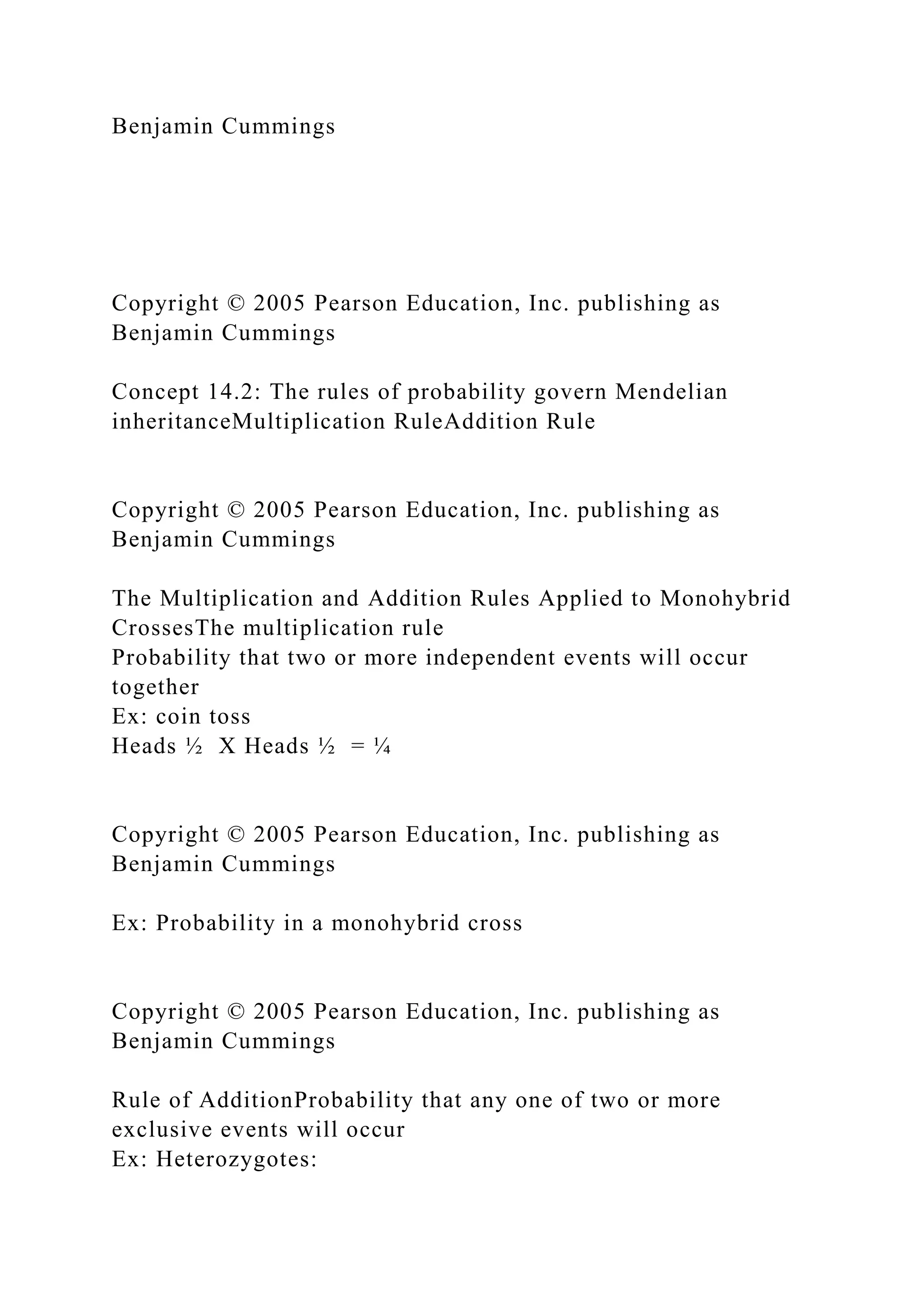 Benjamin Cummings
Copyright © 2005 Pearson Education, Inc. publishing as
Benjamin Cummings
Concept 14.2: The rules of probability govern Mendelian
inheritanceMultiplication RuleAddition Rule
Copyright © 2005 Pearson Education, Inc. publishing as
Benjamin Cummings
The Multiplication and Addition Rules Applied to Monohybrid
CrossesThe multiplication rule
Probability that two or more independent events will occur
together
Ex: coin toss
Heads ½ X Heads ½ = ¼
Copyright © 2005 Pearson Education, Inc. publishing as
Benjamin Cummings
Ex: Probability in a monohybrid cross
Copyright © 2005 Pearson Education, Inc. publishing as
Benjamin Cummings
Rule of AdditionProbability that any one of two or more
exclusive events will occur
Ex: Heterozygotes:
 