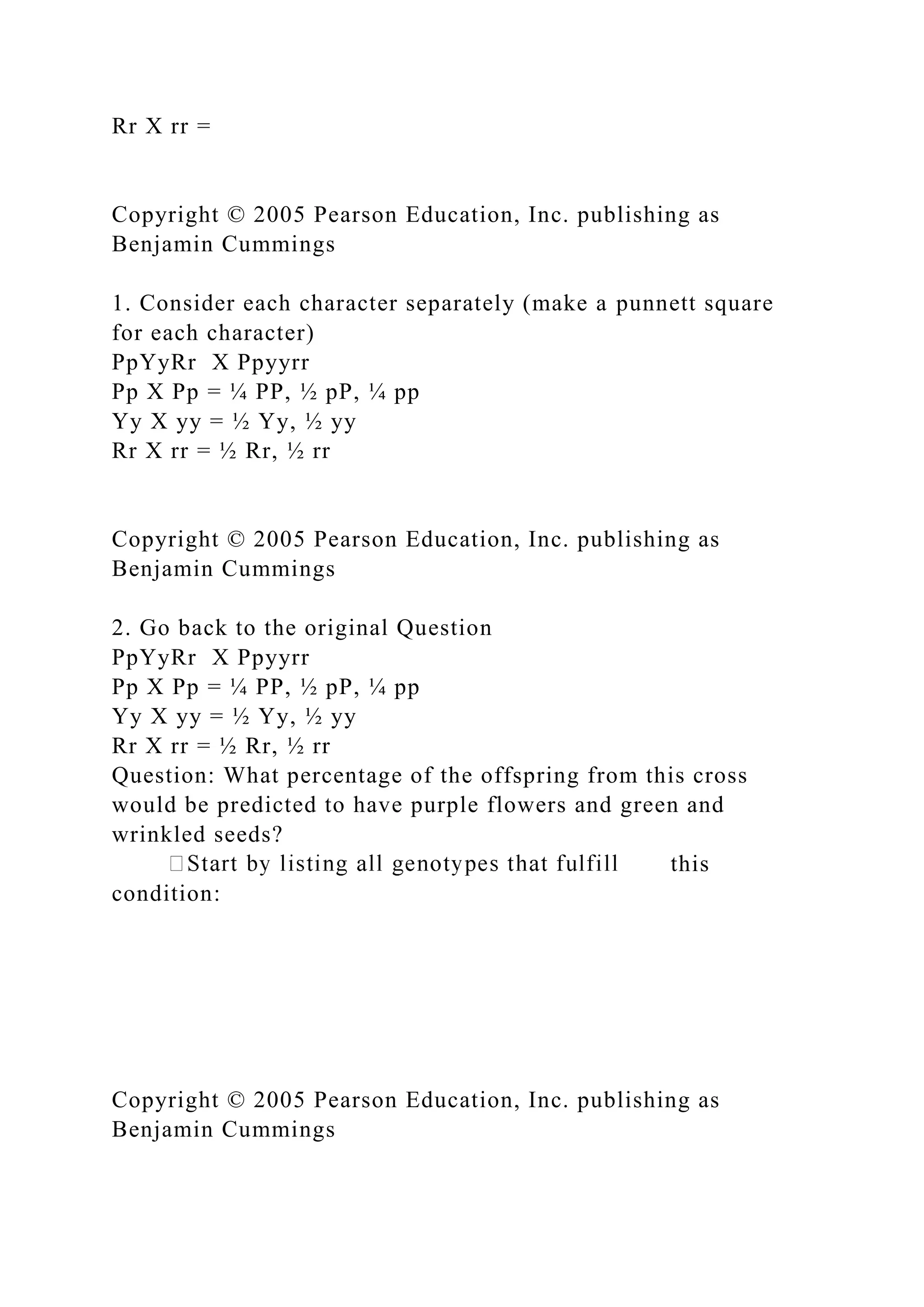 Rr X rr =
Copyright © 2005 Pearson Education, Inc. publishing as
Benjamin Cummings
1. Consider each character separately (make a punnett square
for each character)
PpYyRr X Ppyyrr
Pp X Pp = ¼ PP, ½ pP, ¼ pp
Yy X yy = ½ Yy, ½ yy
Rr X rr = ½ Rr, ½ rr
Copyright © 2005 Pearson Education, Inc. publishing as
Benjamin Cummings
2. Go back to the original Question
PpYyRr X Ppyyrr
Pp X Pp = ¼ PP, ½ pP, ¼ pp
Yy X yy = ½ Yy, ½ yy
Rr X rr = ½ Rr, ½ rr
Question: What percentage of the offspring from this cross
would be predicted to have purple flowers and green and
wrinkled seeds?
this
condition:
Copyright © 2005 Pearson Education, Inc. publishing as
Benjamin Cummings
 