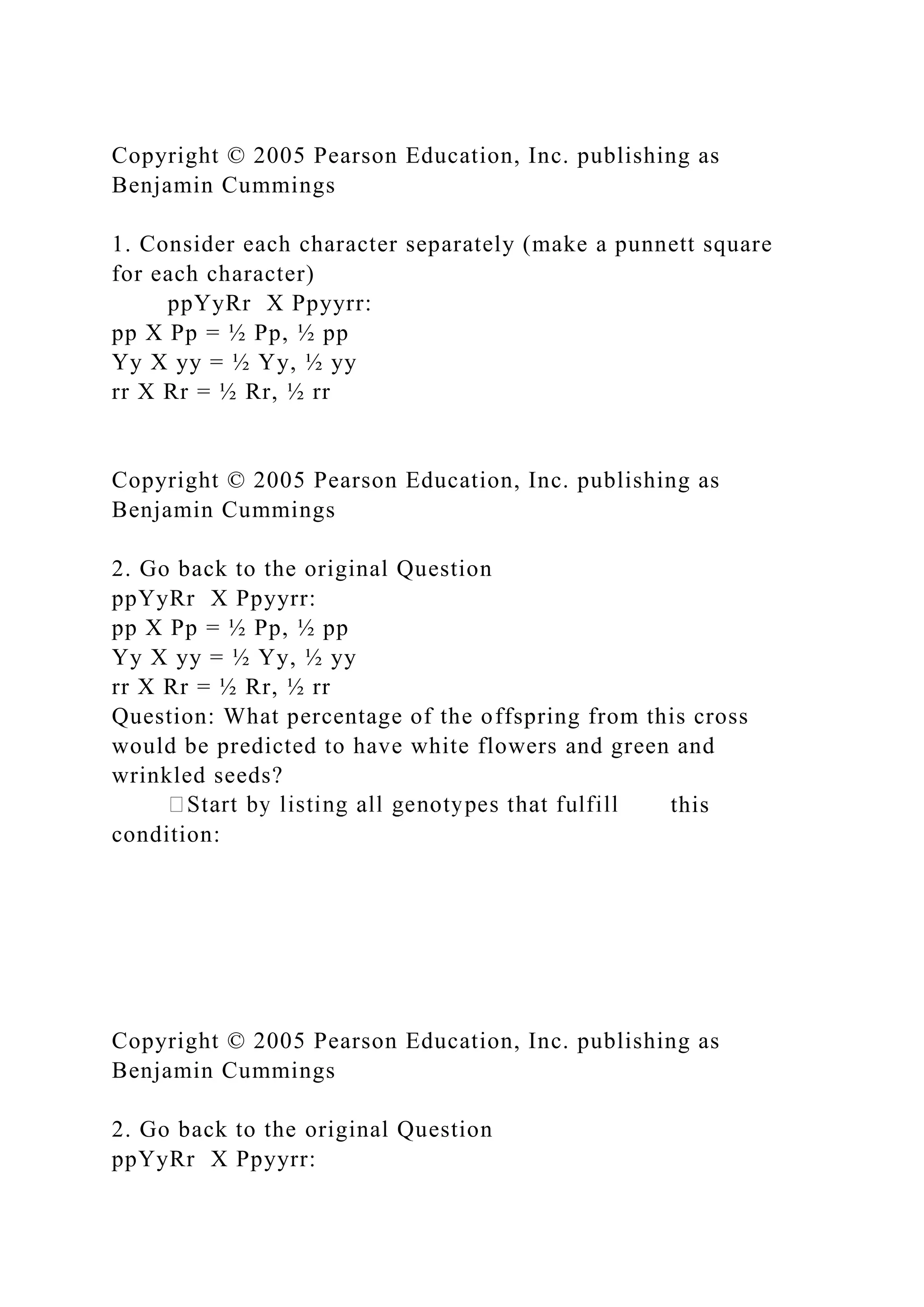 Copyright © 2005 Pearson Education, Inc. publishing as
Benjamin Cummings
1. Consider each character separately (make a punnett square
for each character)
ppYyRr X Ppyyrr:
pp X Pp = ½ Pp, ½ pp
Yy X yy = ½ Yy, ½ yy
rr X Rr = ½ Rr, ½ rr
Copyright © 2005 Pearson Education, Inc. publishing as
Benjamin Cummings
2. Go back to the original Question
ppYyRr X Ppyyrr:
pp X Pp = ½ Pp, ½ pp
Yy X yy = ½ Yy, ½ yy
rr X Rr = ½ Rr, ½ rr
Question: What percentage of the offspring from this cross
would be predicted to have white flowers and green and
wrinkled seeds?
this
condition:
Copyright © 2005 Pearson Education, Inc. publishing as
Benjamin Cummings
2. Go back to the original Question
ppYyRr X Ppyyrr:
 