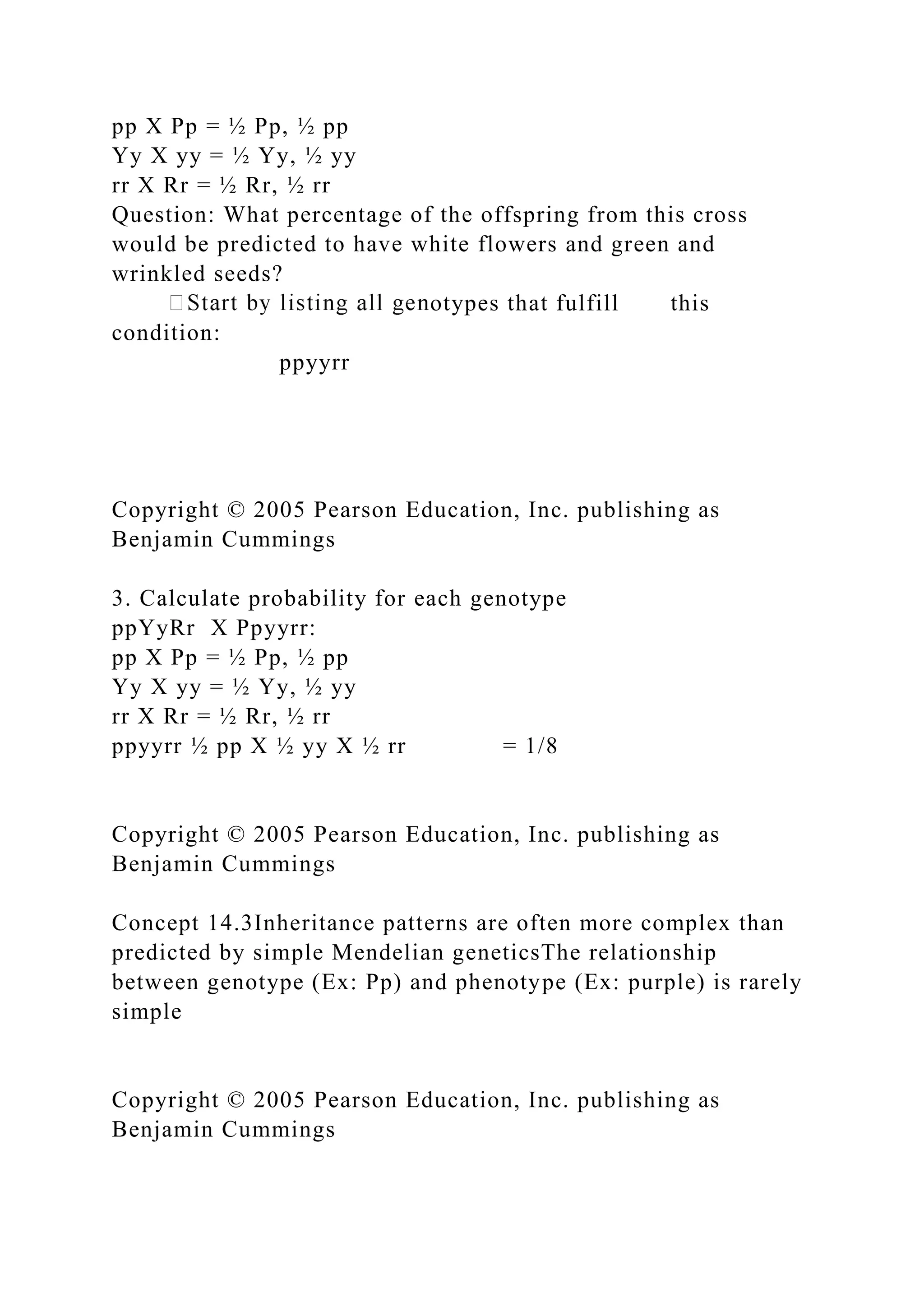 pp X Pp = ½ Pp, ½ pp
Yy X yy = ½ Yy, ½ yy
rr X Rr = ½ Rr, ½ rr
Question: What percentage of the offspring from this cross
would be predicted to have white flowers and green and
wrinkled seeds?
otypes that fulfill this
condition:
ppyyrr
Copyright © 2005 Pearson Education, Inc. publishing as
Benjamin Cummings
3. Calculate probability for each genotype
ppYyRr X Ppyyrr:
pp X Pp = ½ Pp, ½ pp
Yy X yy = ½ Yy, ½ yy
rr X Rr = ½ Rr, ½ rr
ppyyrr ½ pp X ½ yy X ½ rr = 1/8
Copyright © 2005 Pearson Education, Inc. publishing as
Benjamin Cummings
Concept 14.3Inheritance patterns are often more complex than
predicted by simple Mendelian geneticsThe relationship
between genotype (Ex: Pp) and phenotype (Ex: purple) is rarely
simple
Copyright © 2005 Pearson Education, Inc. publishing as
Benjamin Cummings
 