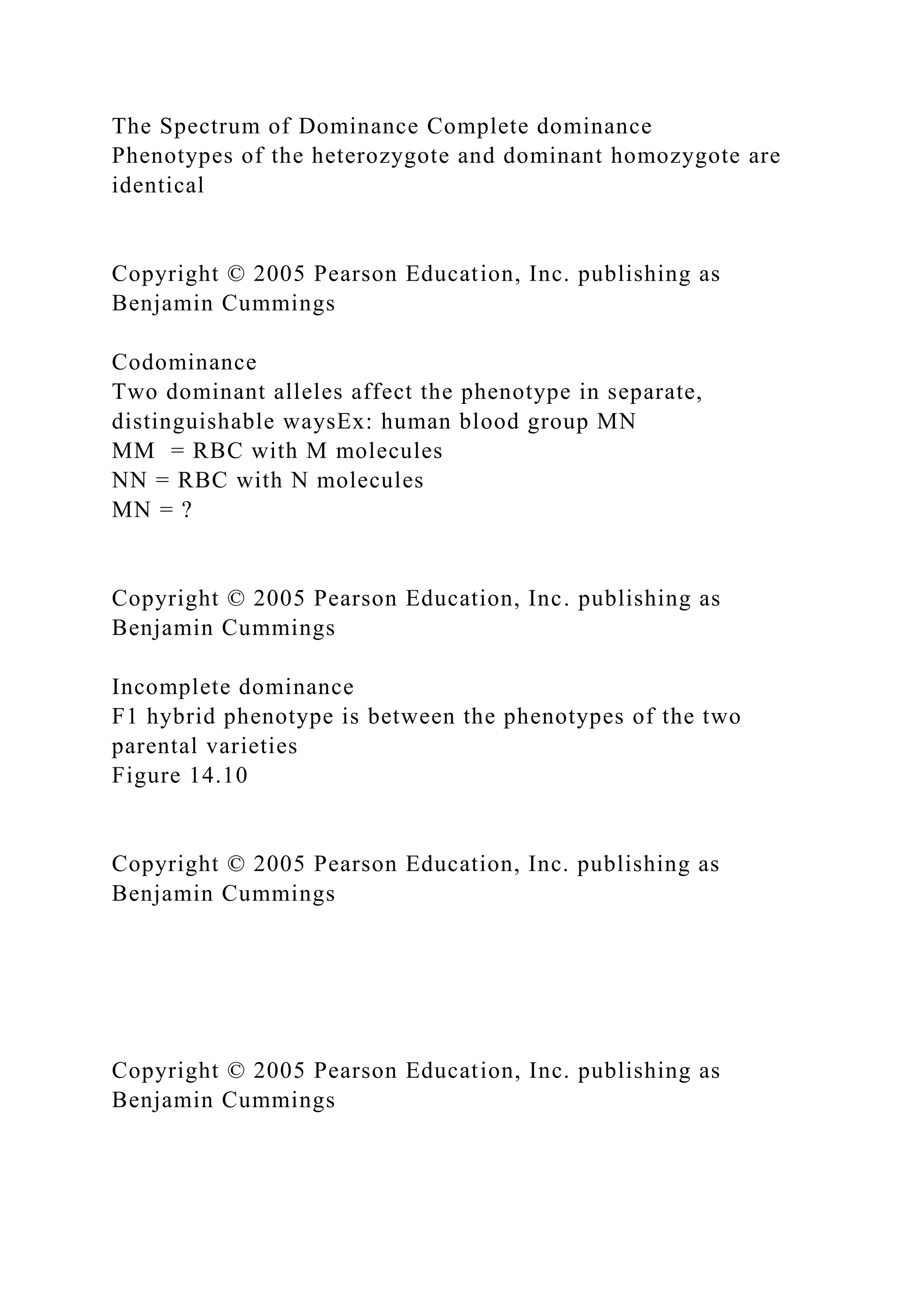 The Spectrum of Dominance Complete dominance
Phenotypes of the heterozygote and dominant homozygote are
identical
Copyright © 2005 Pearson Education, Inc. publishing as
Benjamin Cummings
Codominance
Two dominant alleles affect the phenotype in separate,
distinguishable waysEx: human blood group MN
MM = RBC with M molecules
NN = RBC with N molecules
MN = ?
Copyright © 2005 Pearson Education, Inc. publishing as
Benjamin Cummings
Incomplete dominance
F1 hybrid phenotype is between the phenotypes of the two
parental varieties
Figure 14.10
Copyright © 2005 Pearson Education, Inc. publishing as
Benjamin Cummings
Copyright © 2005 Pearson Education, Inc. publishing as
Benjamin Cummings
 