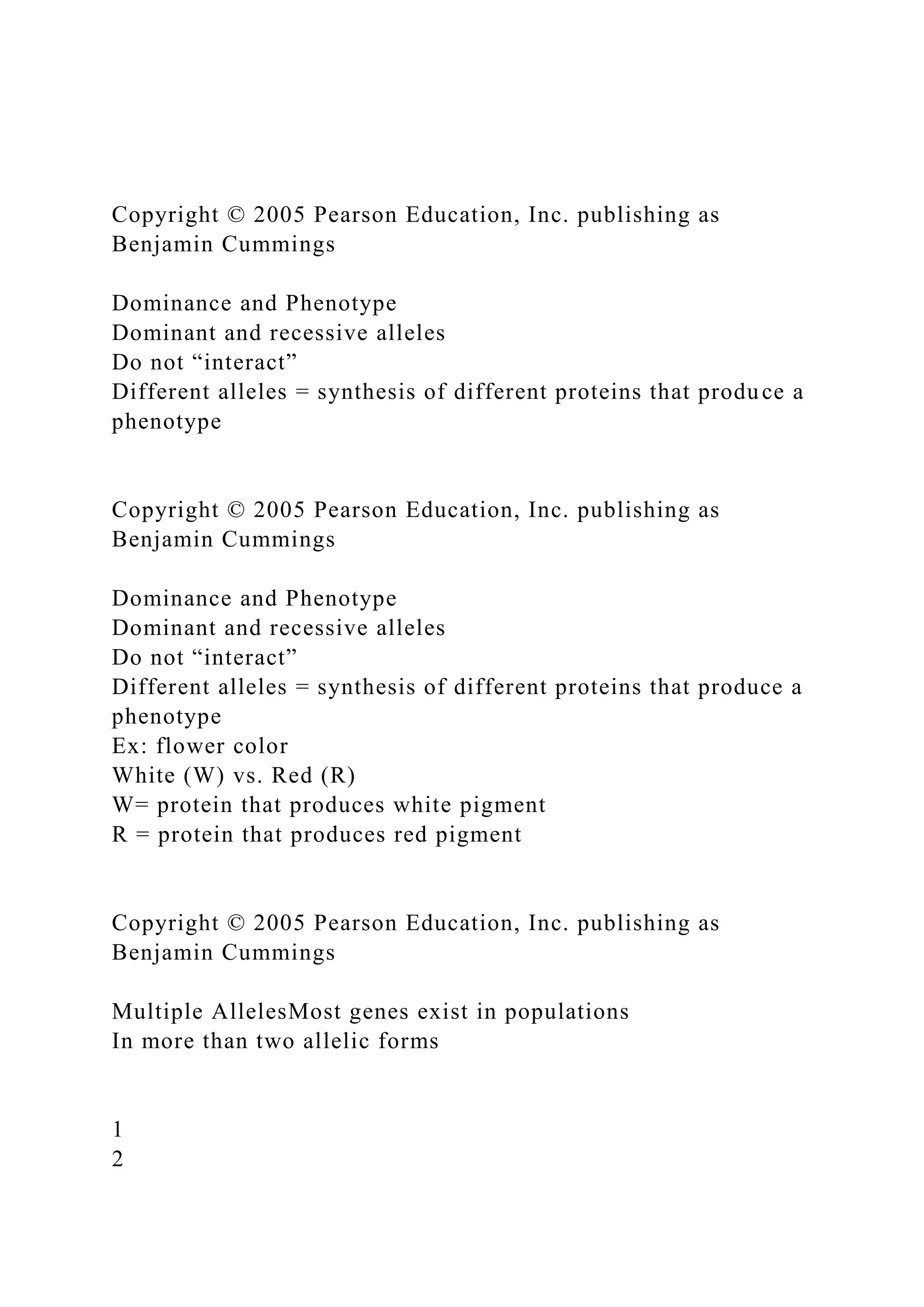 Copyright © 2005 Pearson Education, Inc. publishing as
Benjamin Cummings
Dominance and Phenotype
Dominant and recessive alleles
Do not “interact”
Different alleles = synthesis of different proteins that produce a
phenotype
Copyright © 2005 Pearson Education, Inc. publishing as
Benjamin Cummings
Dominance and Phenotype
Dominant and recessive alleles
Do not “interact”
Different alleles = synthesis of different proteins that produce a
phenotype
Ex: flower color
White (W) vs. Red (R)
W= protein that produces white pigment
R = protein that produces red pigment
Copyright © 2005 Pearson Education, Inc. publishing as
Benjamin Cummings
Multiple AllelesMost genes exist in populations
In more than two allelic forms
1
2
 